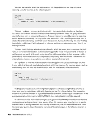 420 The Deﬁnitive Guide to DAX
Yet there are scenarios where the engine cannot use these algorithms and reverts to table
scanning. Look, for example, at the following query:
EVALUATE
ROW (
"Result", COUNTROWS (
SUMMARIZE ( Sales, Sales[ProductKey], Sales[CustomerKey] )
)
)
This query looks very innocent, and in its simplicity it shows the limits of columnar databases
(but also a row-oriented database faces the same challenge presented here). The query returns the
count of unique pairs of product and customer. This query cannot be solved by scanning separately
ProductKey and CustomerKey. The only option here is to build a table containing the unique pairs of
ProductKey and CustomerKey, and ﬁnally count the rows in it. Putting it differently, this time VertiPaq
has to build a table, even if with only a pair of columns, and it cannot execute the query directly on
the original store.
This step, that is, building a table with partial results, which is scanned later to compute the ﬁnal
value, is known as materialization. Materialization happens for nearly every query and, by itself, it is
neither good nor bad. It all depends on the size of the table materialized. In fact, temporary tables
generated by materialization are not compressed (compressing them would take a lot of time, and
materialization happens at query time, when latency is extremely important).
It is signiﬁcant to note that materialization does not happen when you access multiple columns
from a table. It all depends on what you have to do with those columns. For example, a query such as
the following does not need any materialization, even if it accesses two different columns:
EVALUATE
ROW (
"Result", SUMX (
Sales, Sales[Quantity] * Sales[Net Price]
)
)
VertiPaq computes the sum performing the multiplication while scanning the two columns, so
there is no need to materialize a table with Quantity and Net Price. Nevertheless, if the expression
becomes much more complex, or if you need the table for further processing (as it was the case in the
previous example, which required a COUNTROWS), then materialization might be required.
In extreme scenarios, materialization might use huge amounts of RAM (sometimes more than the
whole database) and generate very slow queries. When this happens, your only chance is to rewrite
the calculation or modify the model in such a way that VertiPaq does not need to materialize tables
to answer your queries. You will see some examples of these techniques in the following chapters of
this book.
EVALUATE
ROW (
"Result", COUNTROWS (
SUMMARIZE ( Sales, Sales[ProductKey], Sales[CustomerKey] )
)
)
EVALUATE
ROW (
"Result", SUMX (
Sales, Sales[Quantity] * Sales[Net Price]
)
)
 