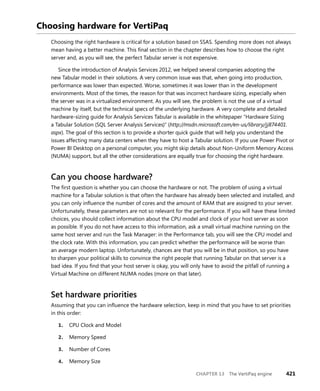 CHAPTER 13 The VertiPaq engine 421
Choosing hardware for VertiPaq
Choosing the right hardware is critical for a solution based on SSAS. Spending more does not always
mean having a better machine. This ﬁnal section in the chapter describes how to choose the right
server and, as you will see, the perfect Tabular server is not expensive.
Since the introduction of Analysis Services 2012, we helped several companies adopting the
new Tabular model in their solutions. A very common issue was that, when going into production,
performance was lower than expected. Worse, sometimes it was lower than in the development
environments. Most of the times, the reason for that was incorrect hardware sizing, especially when
the server was in a virtualized environment. As you will see, the problem is not the use of a virtual
machine by itself, but the technical specs of the underlying hardware. A very complete and detailed
hardware-sizing guide for Analysis Services Tabular is available in the whitepaper “Hardware Sizing
a Tabular Solution (SQL Server Analysis Services)” (http://msdn.microsoft.com/en-us/library/jj874401.
aspx). The goal of this section is to provide a shorter quick guide that will help you understand the
issues affecting many data centers when they have to host a Tabular solution. If you use Power Pivot or
Power BI Desktop on a personal computer, you might skip details about Non-Uniform Memory Access
(NUMA) support, but all the other considerations are equally true for choosing the right hardware.
Can you choose hardware?
The ﬁrst question is whether you can choose the hardware or not. The problem of using a virtual
machine for a Tabular solution is that often the hardware has already been selected and installed, and
you can only inﬂuence the number of cores and the amount of RAM that are assigned to your server.
Unfortunately, these parameters are not so relevant for the performance. If you will have these limited
choices, you should collect information about the CPU model and clock of your host server as soon
as possible. If you do not have access to this information, ask a small virtual machine running on the
same host server and run the Task Manager: in the Performance tab, you will see the CPU model and
the clock rate. With this information, you can predict whether the performance will be worse than
an average modern laptop. Unfortunately, chances are that you will be in that position, so you have
to sharpen your political skills to convince the right people that running Tabular on that server is a
bad idea. If you ﬁnd that your host server is okay, you will only have to avoid the pitfall of running a
Virtual Machine on different NUMA nodes (more on that later).
Set hardware priorities
Assuming that you can inﬂuence the hardware selection, keep in mind that you have to set priorities
in this order:
1. CPU Clock and Model
2. Memory Speed
3. Number of Cores
4. Memory Size
 