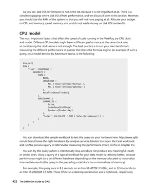 422 The Deﬁnitive Guide to DAX
As you see, disk I/O performance is not in the list, because it is not important at all. There is a
condition (paging) where disk I/O affects performance, and we discuss it later in this section. However,
you should size the RAM of the system so that you will not have paging at all. Allocate your budget
on CPU and memory speed, memory size, and do not waste money on disk I/O bandwidth.
CPU model
The most important factors that affect the speed of code running in the VertiPaq are CPU clock
and model. Different CPU models might have a different performance at the same clock rate,
so considering the clock alone is not enough. The best practice is to run your own benchmark,
measuring the different performance in queries that stress the formula engine. An example of such a
query, on a model derived by Adventure Works, is the following:
EVALUATE
ROW (
"Test", COUNTROWS (
GENERATE (
TOPN (
8000,
CROSSJOIN (
ALL ( Reseller[ResellerKey] ),
ALL ( Reseller[GeographyKey] )
),
Reseller[ResellerKey]
),
ADDCOLUMNS (
SUMMARIZE (
Sales,
OrderDate[FullDate],
Products[ProductKey]
),
"Sales", CALCULATE ( SUM ( Sales[SalesAmount] ) )
)
)
)
)
You can download the sample workbook to test this query on your hardware here: http://www.sqlbi.
com/articles/choose-the-right-hardware-for-analysis-services-tabular/. Just open the Excel workbook
and run the previous query in DAX Studio, measuring the performance (more on this in Chapter 15).
You can try this query (which is intentionally slow and does not produce any meaningful result)
or similar ones. Using a query of a typical workload for your data model is certainly better, because
performance might vary on different hardware depending on the memory allocated to materialize
intermediate results (the query in the preceding code block has a minimal use of memory).
For example, this query runs in 8.1 seconds on an Intel i7-4770K 3.5 GHz, and in 12.4 seconds on
an Intel i7-2860QM 2.5 GHz. These CPUs run a desktop workstation and a notebook, respectively.
EVALUATE
ROW (
"Test", COUNTROWS (
GENERATE (
TOPN (
8000,
CROSSJOIN (
ALL ( Reseller[ResellerKey] ),
ALL ( Reseller[GeographyKey] )
),
Reseller[ResellerKey]
),
ADDCOLUMNS (
SUMMARIZE (
Sales,
OrderDate[FullDate],
Products[ProductKey]
),
"Sales", CALCULATE ( SUM ( Sales[SalesAmount] ) )
)
)
)
)
 