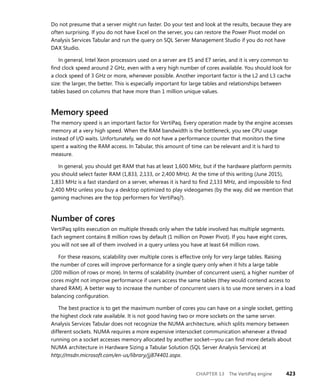 CHAPTER 13 The VertiPaq engine 423
Do not presume that a server might run faster. Do your test and look at the results, because they are
often surprising. If you do not have Excel on the server, you can restore the Power Pivot model on
Analysis Services Tabular and run the query on SQL Server Management Studio if you do not have
DAX Studio.
In general, Intel Xeon processors used on a server are E5 and E7 series, and it is very common to
ﬁnd clock speed around 2 GHz, even with a very high number of cores available. You should look for
a clock speed of 3 GHz or more, whenever possible. Another important factor is the L2 and L3 cache
size: the larger, the better. This is especially important for large tables and relationships between
tables based on columns that have more than 1 million unique values.
Memory speed
The memory speed is an important factor for VertiPaq. Every operation made by the engine accesses
memory at a very high speed. When the RAM bandwidth is the bottleneck, you see CPU usage
instead of I/O waits. Unfortunately, we do not have a performance counter that monitors the time
spent a waiting the RAM access. In Tabular, this amount of time can be relevant and it is hard to
measure.
In general, you should get RAM that has at least 1,600 MHz, but if the hardware platform permits
you should select faster RAM (1,833, 2,133, or 2,400 MHz). At the time of this writing (June 2015),
1,833 MHz is a fast standard on a server, whereas it is hard to ﬁnd 2,133 MHz, and impossible to ﬁnd
2,400 MHz unless you buy a desktop optimized to play videogames (by the way, did we mention that
gaming machines are the top performers for VertiPaq?).
Number of cores
VertiPaq splits execution on multiple threads only when the table involved has multiple segments.
Each segment contains 8 million rows by default (1 million on Power Pivot). If you have eight cores,
you will not see all of them involved in a query unless you have at least 64 million rows.
For these reasons, scalability over multiple cores is effective only for very large tables. Raising
the number of cores will improve performance for a single query only when it hits a large table
(200 million of rows or more). In terms of scalability (number of concurrent users), a higher number of
cores might not improve performance if users access the same tables (they would contend access to
shared RAM). A better way to increase the number of concurrent users is to use more servers in a load
balancing conﬁguration.
The best practice is to get the maximum number of cores you can have on a single socket, getting
the highest clock rate available. It is not good having two or more sockets on the same server.
Analysis Services Tabular does not recognize the NUMA architecture, which splits memory between
different sockets. NUMA requires a more expensive intersocket communication whenever a thread
running on a socket accesses memory allocated by another socket—you can ﬁnd more details about
NUMA architecture in Hardware Sizing a Tabular Solution (SQL Server Analysis Services) at
http://msdn.microsoft.com/en-us/library/jj874401.aspx.
 