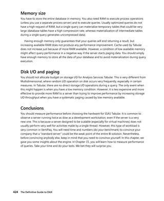424 The Deﬁnitive Guide to DAX
Memory size
You have to store the entire database in memory. You also need RAM to execute process operations
(unless you use a separate process server) and to execute queries. Usually optimized queries do not
have a high request of RAM, but a single query can materialize temporary tables that could be very
large (database tables have a high compression rate, whereas materialization of intermediate tables
during a single query generates uncompressed data).
Having enough memory only guarantees that your queries will end returning a result, but
increasing available RAM does not produce any performance improvement. Cache used by Tabular
does not increase just because of more RAM available. However, a condition of low available memory
might affect query performance in a negative way if the server starts paging data. You should simply
have enough memory to store all the data of your database and to avoid materialization during query
execution.
Disk I/O and paging
You should not allocate budget on storage I/O for Analysis Services Tabular. This is very different from
Multidimensional, where random I/O operation on disk occurs very frequently, especially in certain
measures. In Tabular, there are no direct storage I/O operations during a query. The only event when
this might happen is when you have a low memory condition. However, it is less expensive and more
effective to provide more RAM to a server than trying to improve performance by increasing storage
I/O throughput when you have a systematic paging caused by low memory available.
Conclusions
You should measure performance before choosing the hardware for SSAS Tabular. It is common to
observe a server running twice as slow as a development workstation, even if the server is a very
new one. This is because a server designed to be scalable (especially for virtual machines) does not
usually perform very well for activities made by a single thread. However, this type of workload is
very common in VertiPaq. You will need time and numbers (do your benchmark) to convince your
company that a “standard server” could be the weak point of the entire BI solution. Nevertheless,
before convincing anybody else, keep in mind that you need to convince yourself. In this chapter, we
gave you some insights about the engine. In Chapter 15, you will learn how to measure performance
of queries. Take your time and do your tests. We bet they will surprise you.
 