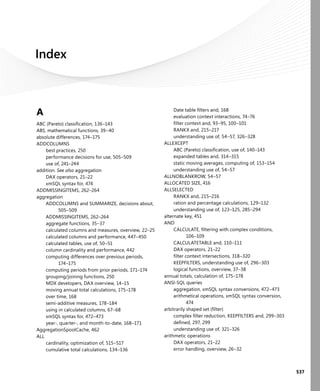 537
Index
A
ABC (Pareto) classiﬁcation, 136–143
ABS, mathematical functions, 39–40
absolute differences, 174–175
ADDCOLUMNS
best practices, 250
performance decisions for use, 505–509
use of, 241–244
addition. See also aggregation
DAX operators, 21–22
xmSQL syntax for, 474
ADDMISSINGITEMS, 262–264
aggregation
ADDCOLUMNS and SUMMARIZE, decisions about,
505–509
ADDMISSINGITEMS, 262–264
aggregate functions, 35–37
calculated columns and measures, overview, 22–25
calculated columns and performance, 447–450
calculated tables, use of, 50–51
column cardinality and performance, 442
computing differences over previous periods,
174–175
computing periods from prior periods, 171–174
grouping/joining functions, 250
MDX developers, DAX overview, 14–15
moving annual total calculations, 175–178
over time, 168
semi-additive measures, 178–184
using in calculated columns, 67–68
xmSQL syntax for, 472–473
year-, quarter-, and month-to-date, 168–171
AggregationSpoolCache, 462
ALL
cardinality, optimization of, 515–517
cumulative total calculations, 134–136
Date table ﬁlters and, 168
evaluation context interactions, 74–76
ﬁlter context and, 93–95, 100–101
RANKX and, 215–217
understanding use of, 54–57, 326–328
ALLEXCEPT
ABC (Pareto) classiﬁcation, use of, 140–143
expanded tables and, 314–315
static moving averages, computing of, 153–154
understanding use of, 54–57
ALLNOBLANKROW, 54–57
ALLOCATED SIZE, 416
ALLSELECTED
RANKX and, 215–216
ration and percentage calculations, 129–132
understanding use of, 123–125, 285–294
alternate key, 451
AND
CALCULATE, ﬁltering with complex conditions,
106–109
CALCULATETABLE and, 110–111
DAX operators, 21–22
ﬁlter context intersections, 318–320
KEEPFILTERS, understanding use of, 296–303
logical functions, overview, 37–38
annual totals, calculation of, 175–178
ANSI-SQL queries
aggregation, xmSQL syntax conversions, 472–473
arithmetical operations, xmSQL syntax conversion,
474
arbitrarily shaped set (ﬁlter)
complex ﬁlter reduction, KEEPFILTERS and, 299–303
deﬁned, 297, 299
understanding use of, 321–326
arithmetic operations
DAX operators, 21–22
error handling, overview, 26–32
 