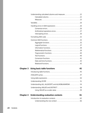 viii Contents
Understanding calculated columns and measures . . . . . . . . . . . . . . . . . . . .22
Calculated columns . . . . . . . . . . . . . . . . . . . . . . . . . . . . . . . . . . . . . . . . .22
Measures . . . . . . . . . . . . . . . . . . . . . . . . . . . . . . . . . . . . . . . . . . . . . . . . . .23
Variables . . . . . . . . . . . . . . . . . . . . . . . . . . . . . . . . . . . . . . . . . . . . . . . . . . . . . . . .26
Handling errors in DAX expressions . . . . . . . . . . . . . . . . . . . . . . . . . . . . . . . .26
Conversion errors. . . . . . . . . . . . . . . . . . . . . . . . . . . . . . . . . . . . . . . . . . .26
Arithmetical operations errors. . . . . . . . . . . . . . . . . . . . . . . . . . . . . . . .27
Intercepting errors. . . . . . . . . . . . . . . . . . . . . . . . . . . . . . . . . . . . . . . . . .30
Formatting DAX code . . . . . . . . . . . . . . . . . . . . . . . . . . . . . . . . . . . . . . . . . . . .32
Common DAX functions . . . . . . . . . . . . . . . . . . . . . . . . . . . . . . . . . . . . . . . . . .35
Aggregate functions . . . . . . . . . . . . . . . . . . . . . . . . . . . . . . . . . . . . . . . .35
Logical functions . . . . . . . . . . . . . . . . . . . . . . . . . . . . . . . . . . . . . . . . . . .37
Information functions . . . . . . . . . . . . . . . . . . . . . . . . . . . . . . . . . . . . . . .39
Mathematical functions . . . . . . . . . . . . . . . . . . . . . . . . . . . . . . . . . . . . .39
Trigonometric functions . . . . . . . . . . . . . . . . . . . . . . . . . . . . . . . . . . . . .40
Text functions . . . . . . . . . . . . . . . . . . . . . . . . . . . . . . . . . . . . . . . . . . . . . .40
Conversion functions. . . . . . . . . . . . . . . . . . . . . . . . . . . . . . . . . . . . . . . .41
Date and time functions . . . . . . . . . . . . . . . . . . . . . . . . . . . . . . . . . . . . .42
Relational functions. . . . . . . . . . . . . . . . . . . . . . . . . . . . . . . . . . . . . . . . .42
Chapter 3 Using basic table functions 45
Introducing table functions. . . . . . . . . . . . . . . . . . . . . . . . . . . . . . . . . . . . . . . .45
EVALUATE syntax. . . . . . . . . . . . . . . . . . . . . . . . . . . . . . . . . . . . . . . . . . . . . . . . .47
Using table expressions . . . . . . . . . . . . . . . . . . . . . . . . . . . . . . . . . . . . . . . . . . .50
Understanding FILTER . . . . . . . . . . . . . . . . . . . . . . . . . . . . . . . . . . . . . . . . . . . 51
Understanding ALL, ALLEXCEPT, and ALLNOBLANKROW. . . . . . . . . . . . . 54
Understanding VALUES and DISTINCT . . . . . . . . . . . . . . . . . . . . . . . . . . . . . 58
Using VALUES as a scalar value . . . . . . . . . . . . . . . . . . . . . . . . . . . . . . .59
Chapter 4 Understanding evaluation contexts 61
Introduction to evaluation contexts . . . . . . . . . . . . . . . . . . . . . . . . . . . . . . . .62
Understanding the row context . . . . . . . . . . . . . . . . . . . . . . . . . . . . . .66
 