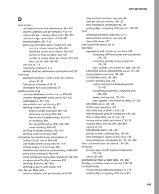 541
DATESBETWEEN
D
data models
calculated columns and performance, 447–450
column cardinality and performance, 442–447
column storage, choosing columns for, 451–453
column storage, optimization of, 453–455
denormalization, 434–442
gathering information about model, 425–434
cost of a column hierarchy, 430–434
dictionary size for each column, 428–429
number of rows in a table, 426–427
number of unique values per column, 427–429
total cost of table, 433–434
overview of, 1–3
relationship directions, 3–4
VertiPaq Analyzer, performance optimization and, 510
data types
aggregate functions, numeric and non-numeric
values, 35–37
DAX syntax, overview of, 18–21
information functions, overview, 39
database processing
columnar databases, introduction to, 400–403
Dynamic Management Views, use of, 413–416
materialization, 417–420
segmentation and partitioning, 412
VertiPaq compression, 403–411
best sort order, ﬁnding of, 409–410
dictionary encoding, 405–406
hierarchies and relationships, 410–411
re-encoding, 409
Run Length Encoding (RLE), 406–408
value encoding, 404–405
VertiPaq, hardware selection, 421–424
VertiPaq, understanding of, 400
datacaches. See also formulas, optimization of
CallbackDataID, use of, 483–488
DAX Studio, event tracing with, 467–470
formula engine (FE), overview, 458
parallelism and datacache, understanding of, 480–481
query plans, reading of, 488–494
server timings and query plans, analysis of, 500–503
storage engine (VertiPaq), overview, 459
VertiPaq cache and, 481–483
VertiPaq SE query cache match, 464
date. See also Date table
column cardinality and performance, 443–447
date and time functions, overview, 42
sales per day calculations, 143–150
time intelligence, introduction to, 155
working days, computing differences in, 150–151
DATE
conversion functions, overview, 41–42
date and time functions, overview, 42
date table names, 157
Date (DateTime), syntax, 18, 20
Date table
aggregating and comparing over time, 168
computing differences over previous periods,
174–175
computing periods from prior periods,
171–174
year-, quarter-, and month-to-date, 168–171
CALENDAR and CALENDARAUTO, use of, 157–160
closing balance over time, 178–188
CLOSINGBALANCE, 184–188
custom calendars, 200–201
custom comparisons between periods,
210–211
noncontiguous periods, computing over,
206–209
weeks, working with, 201–204
year-, quarter-, and month-to-date, 204–205
DATEADD, use of, 191–196
drillthrough operations, 200
FIRSTDATE and LASTDATE, 196–199
FIRSTNOBLANK and LASTNOBLANK, 199–200
Mark as Date Table, use of, 166–168
moving annual total calculations, 175–178
multiple dates, working with, 160–164
naming of, 157
OPENINGBALANCE, 184–188
periods to date, understanding, 189–191
time intelligence, advanced functions, 188
time intelligence, introduction to, 155, 164–166
Date, cumulative total calculations, 134–136
DATEADD
previous year, month, quarter comparisons,
171–174
use of, 191–196
Date[DateKey], Mark as Date Table, 166–168
DateKey, cumulative total calculations, 134–136
DATESBETWEEN
moving annual total calculations, 175–178
working days, computing differences, 151
 