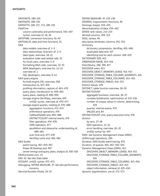 542
DATESMTD
DATESMTD, 189–191
DATESQTD, 189–191
DATESYTD, 168–171, 173, 189–191
DateTime
column cardinality and performance, 443–447
syntax, overview of, 18, 20
DATETIME, conversion functions, 41–42
DATEVALUE, date and time functions, 42
DAX
data models, overview of, 1–3
data relationships, direction of, 3–4
data types, overview, 18–21
evaluation order and nested calls, 51
for Excel users, overview, 5–9
formatting DAX code, overview, 32–35
MDX developers, overview for, 12–15
overview of, 1
SQL developers, overview, 9–12
DAX query engine
formula engine (FE), overview, 458
introduction to, 457–459
proﬁling information, capture of, 463–470
query plans, introduction to, 459–463
query plans, reading of, 488–494
storage engine (VertiPaq), overview, 459
xmSQL syntax, overview of, 470–477
storage engine queries, reading of, 470–488
aggregation functions, 472–473
arithmetical operations, 474
CallbackDataID and, 483–488
DISTINCTCOUNT internal events, 479
ﬁlter operations, 474–476
JOIN operators, 477
parallelism and datacache, understanding of,
480–481
scan time and, 477–478
VertiPaq cache and, 481–483
DAX Studio
event tracing, 467–470, 497
Power BI Desktop and, 497
server timings and query plans, analysis of, 500–503
DAXFormatter.com, 33
DAY, 42. See also Date table
DCOUNT, xmSQL syntax, 472–473
debugging, DEFINE MEASURE, 47. See also performance
concerns
Decimal Number (Float), 18–19
DEFINE MEASURE, 47, 233–236
DEGREES, trigonometric functions, 40
DeJonge, Kasper, 434–435
denormalization of data, 434–442
DENSE rank values, 213–214
derived columns, 309, 312
DESC, syntax, 48
descriptive attributes, columns, 451, 453
dictionary
dictionary compression, VertiPaq, 405–406
duplicated data and, 437
identifying size for each column, 428–429
DICTIONARY SIZE, 415
DIMENSION NAME, 414–416
DirectQuery, 188, 399, 457
DISCOVER views, 413
DISCOVER_OBJECT_MEMORY_USAGE, 414, 433
DISCOVER_STORAGE_TABLE_COLUMN_SEGMENTS, 416
DISCOVER_STORAGE_TABLE_COLUMNS, 415–416
DISCOVER_STORAGE_TABLES, 414–415
Distinct Values, 478
DISTINCT, table function overview, 58–59
DISTINCTCOUNT
aggregate functions, overview, 36–37
complex bottlenecks, optimization of, 532–536
number of unique values in column, determining,
429
queries, internal events, 479
VALUES and, 84
DISTINCTCOUNT (ms), query execution time, 478
division
by zero, 27–28
DAX operators, 21–22
error handling, overview, 26–32
xmSQL syntax for, 474
DMV. See Dynamic Management Views (DMV)
drillthrough operations, 200
Duration, DAX Studio event tracing, 470
Duration, of queries, 465–467, 500–503
Dynamic Management Views (DMV), 413
DISCOVER_OBJECT_MEMORY_USAGE, 414, 433
DISCOVER_STORAGE_TABLE_COLUMN_SEGMENTS,
416
DISCOVER_STORAGE_TABLE_COLUMNS, 415–416
DISCOVER_STORAGE_TABLES, 414–415
object information, retrieval of, 425–434
dynamic segmentation, use of, 371–373
 