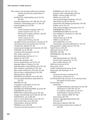544
ﬁlter operations, xmSQL syntax for
ﬁlter contexts. See also data models; also evaluation
contexts; also formulas, optimization of
continued
ALLSELECTED, understanding use of, 123–125,
285–294
arbitrarily shaped ﬁlters, 297, 299–303, 321–326
AutoExists, understanding use of, 75, 306–307
browsing depth and, 352–358
CALCULATE
context transition evaluation order, 117
context transitions and, 111–113
ﬁltering with complex conditions, 106–109
introduction to, 98–101
rules for using, 122–123
single column ﬁltering, 101–106
calculated columns and measures, overview, 22–25
calculated columns and performance, 447–450
complex ﬁlter, deﬁned, 297, 299
computing percentages over hierarchies, 341–346
CONTAINS, use of, 278–280
cumulative total calculations, 132–136
data models, overview, 3
data relationships, direction of, 3–4
deﬁned, 65–66, 97–98
drillthrough operations, 200
dynamic segmentation, use of, 371–373
expanded tables vs. ﬁltering, 315–316
expanded tables, understanding use of, 307–316
ﬁlter conditions, optimization of, 512–513
ﬁlter context intersections, 318–320, 323–326
ﬁlter functions, understanding of, 236–240
ﬁltering columns, 308–316
FIRSTDATE and LASTDATE, use of, 196–199
formula engine bottlenecks, optimization of,
522–527
GROUPBY, 261–262
IF conditions, optimization of, 513–515
INTERSECT, use of, 272–274
ISFILTERED and ISCROSSFILTERED, use of, 85–88
ISONORAFTER, use of, 284
KEEPFILTERS, understanding use of, 294–303
lineage, understanding use of, 248–250, 329–331
LOOKUPVALUE, use of, 280–282
many-to-many relationships, use of, 376–378
Mark as Date Table, use of, 166–168
materialization, reducing, 528–532
MIN/MAX, use of, 196–199
moving annual total calculations, 175–178
OVERWRITE and, 320–321, 323–326
periods to date, understanding, 189–191
RANKX, common pitfalls, 216–219
RANKX, use of, 213–216
ratio and percentage calculations, 129–132
relationship and, 80–83, 248–250
relationships with different granularities, 378–381
SetFilter, use of, 331–337
static moving averages, computing of, 151–154
SUMMARIZE and, 250–255
SUMMARIZECOLUMNS and, 255–261
time intelligence, introduction to, 164–166
tuples, 316–318
understanding use of, 95–98
UNION, use of, 269–272
well-shaped ﬁlters, 321–323
working days, computing differences in, 150–151
ﬁlter operations, xmSQL syntax for, 474–476
FilterAll Version, 108–109
FIND, text functions, 40–41
FIRSTDATE, 196–199
FIRSTNOBLANK, 199–200, 240
ﬁscal years
Date table generation for, 158–160
previous year comparisons, 173–174
year-to-date measures, 171
FIXED, text functions, 40–41
Float, syntax, 18–19
FLOOR, mathematical functions, 39–40
foreign keys, SQL developers, 9–12
FORMAT
conversion functions, overview, 41–42
text functions, overview, 40–41
formatting DAX code, overview, 32–35. See also syntax;
also speciﬁc function names
formula engine (FE)
bottlenecks
complex bottlenecks, optimization of, 532–536
identiﬁcation of, 503–504, 522–527
IF conditions, optimization of, 513–515
materialization, reducing, 528–532
repro, creating in MDX, 527–528
event tracing, 463–470
iterations, AggregationSpoolCache, 462
overview, 458
query plans, reading of, 488–494
server timings and query plans, analysis of,
500–503
 