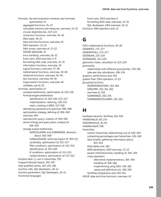 545
HOUR, date and time functions, overview
formulas. See also evaluation contexts; also formulas,
optimization of
aggregate functions, 35–37
calculated columns and measures, overview, 22–25
circular dependencies, 119–122
conversion functions, overview, 41–42
data types, 18–21
date and time functions, overview, 42
DAX operators, 21–22
DAX syntax, overview of, 17–22
DEFINE MEASURE, 47
error handling, overview, 26–32
Excel users, DAX overview, 5–9
formatting DAX code, overview, 32–35
information functions, overview, 39
logical functions, overview, 37–38
mathematical functions, overview, 39–40
relational functions, overview, 42–44
text functions, overview, 40–41
trigonometric functions, overview, 40
variables, use of, 26
formulas, optimization of
complex bottlenecks, optimization of, 532–536
formula engine bottlenecks
identiﬁcation of, 503–504, 522–527
materialization, reducing, 528–532
repro, creating in MDX, 527–528
identifying expressions to optimize, 496–498
optimization strategy, deﬁning of, 496–504
overview, 495
reproduction query, creation of, 499–500
server timings and query plans, analysis of,
500–503
storage engine bottlenecks
ADDCOLUMNS and SUMMARIZE, decisions
about, 505–509
CallbackDataID, reducing impact of, 509–511
cardinality, optimization of, 515–517
ﬁlter conditions, optimization of, 512–513
identiﬁcation of, 503–504
IF conditions, optimization of, 513–515
nested iterators, optimization of, 517–522
forward slash (/), use in hierarchies, 359
Frequent Itemset Search, 392–397
fully qualiﬁed names, 242–243, 246
function calls, SQL developers, 10–12
function parameters, SQL developers, 10–11
functional languages
Excel users, DAX overview, 8
formatting DAX code, overview, 32–35
SQL developers, DAX overview, 10–11
functions, DAX operators and, 22
G
GCD, mathematical functions, 39–40
GENERATE, 275–277
GENERATEALL, 275–277
GEOMEAN, 225–229
GEOMEANX, 225–229
geometric mean, calculation of, 225–229
granularity
relationships with different granularities, 378–381
sales per day calculations, 146–150
graphics, performance and, 443
greater than, DAX operators, 21–22
grouping functions
ADDMISSINGITEMS, 262–264
GROUPBY, 250, 261–262
overview of, 250
SUMMARIZE, 250–255
SUMMARIZECOLUMNS, 255–261
H
hardware decision, VertiPaq, 421–424
HASNOVALUE, 60, 214
HASONEVALUE, 91–92
HideMemberIf, 358
hierarchies
column hierarchies, determining cost of, 430–434
computing percentages over hierarchies, 339–346
data models, gathering information about,
425–434
Date tables and, 160
MDX developers, DAX overview, 13–15
parent-child hierarchies, handling of, 346–358
unary operators
alternative implementations, 365–366
handling of, 358–366
implementing using DAX, 359–365
values and deﬁnitions list, 358–359
VertiPaq compression and, 410–411
HOUR, date and time functions, overview, 42
 