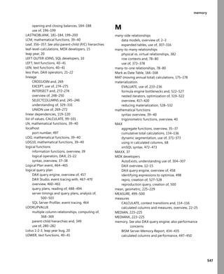 547
memory
opening and closing balances, 184–188
use of, 196–199
LASTNOBLANK, 181–184, 199–200
LCM, mathematical functions, 39–40
Leaf, 356–357. See also parent-child (P/C) hierarchies
leaf-level-calculations, MDX developers, 15
leap year, 20
LEFT OUTER JOINS, SQL developers, 10
LEFT, text functions, 40–41
LEN, text functions, 40–41
less than, DAX operators, 21–22
lineage
CROSSJOIN and, 269
EXCEPT, use of, 274–275
INTERSECT and, 272–274
overview of, 248–250
SELECTCOLUMNS and, 245–246
understanding of, 329–331
UNION use of, 269–272
linear dependencies, 119–120
list of values, CALCULATE, 99–101
LN, mathematical functions, 39–40
localhost
port number, 497
LOG, mathematical functions, 39–40
LOG10, mathematical functions, 39–40
logical functions
information functions, overview, 39
logical operators, DAX, 21–22
syntax, overview, 37–38
Logical Plan event, 464–465
logical query plan
DAX query engine, overview of, 457
DAX Studio, event tracing with, 467–470
overview, 460–461
query plans, reading of, 488–494
server timings and query plans, analysis of,
500–503
SQL Server Proﬁler, event tracing, 464
LOOKUPVALUE
multiple column relationships, computing of,
368–369
parent-child hierarchies and, 349
use of, 280–282
Lotus 1-2-3, leap year bug, 20
LOWER, text functions, 40–41
M
many-side relationships
data models, overview of, 2–3
expanded tables, use of, 307–316
many-to-many relationships
physical vs. virtual relationships, 382
row contexts and, 78–80
use of, 373–378
many-to-one relationships, 78–80
Mark as Date Table, 166–168
MAT (moving annual total) calculations, 175–178
materialization
EVALUATE, use of, 233–236
formula engine bottlenecks and, 522–527
nested iterators, optimization of, 519–522
overview, 417–420
reducing materialization, 528–532
mathematical functions
syntax overview, 39–40
trigonometric functions, overview, 40
MAX
aggregate functions, overview, 35–37
cumulative total calculations, 134–136
dynamic segmentation, use of, 371–373
using in calculated columns, 68
xmSQL syntax, 472–473
MAXX, 37
MDX developers
AutoExists, understanding use of, 304–307
DAX overview, 12–15
DAX query engine, overview of, 458
identifying expressions to optimize, 498
repro, creation of, 527–528
reproduction query, creation of, 500
mean, geometric, 225–229
MEASURE, 499–500
measures
CALCULATE, context transitions and, 114–116
calculated columns and measures, overview, 22–25
MEDIAN, 223–225
MEDIANX, 223–225
memory. See also DAX query engine; also performance
concerns
BISM Server Memory Report, 434–435
calculated columns and performance, 447–450
 
