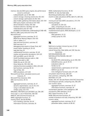 548
Memory (MB), query execution time
memory. See also DAX query engine; also performance
concerns continued
CallbackDataID, use of, 484–488
column storage, choosing columns for, 451–453
column storage, optimization of, 453–455
data models, gathering information about, 425–434
DAX query engine, overview of, 457–459
denormalization of data, 434–442
hardware selection, VertiPaq, 423–424
materialization and, 417–420
parallelism and datacache, understanding of, 480–481
Memory (MB), query execution time, 478
Microsoft Excel
aggregate functions, overview, 35–37
BISM Server Memory Report, 434–435
cells vs. tables, 5–7
date and time functions, overview, 42
DAX overview, 5–9
debugging trace events in Power Pivot, 467
empty values, handling of, 29–30
leap year bug, 20
mathematical functions, overview, 39–40
median and percentile calculations, 224–225
NPV and XNPV, use of, 228–229
OLAP PivotTable Extension add-in, 498
Power Pivot add-in, 400
RANK.EQ, use of, 219–220
Show Values As, 339–340, 346
statistical functions available in DAX, 229–230
text functions, overview, 40–41
Top 10 ﬁlter, 301
XIRR calculations, 227–228
Microsoft Excel Slicer, calculated columns and
measures, 25
Microsoft Press resources, 5555
MID, text functions, 40–41
MIN
aggregate functions, overview, 35–37
dynamic segmentation, use of, 371–373
using in calculated columns, 68
xmSQL syntax, 472–473
MIN/MAX, FIRSTDATE and LASTDATE use, 196–199
minus sign (–), use in hierarchies, 358–365
MINUTE, date and time functions, 42
MINX, aggregate functions, 37
missing values. See also BLANK
error handling, overview, 28–30
information functions, overview, 39
MOD, mathematical functions, 39–40
MONTH, 42. See also Date table
MonthSequentialNumber, 206–209
month-to-date calculations (MTD), 168–171, 189–191,
204–205
moving annual total (MAT) calculations, 175–178
moving averages
calculation of, 220–221
static, computing of, 151–154
MROUND, mathematical functions, 39–40
multidimensional spaces, MDX developers, 12–15
multiplication
DAX operators, 21–22
xmSQL syntax for, 474
N
NaN (not a number), division by zero, 27–28
native columns, 309
natural hierarchies, Date tables and, 160. See also
hierarchies
NATURALINNERJOIN, 265
NATURALLEFTOUTERJOIN, 266–267
nested calls
ALLSELECTED understanding use of, 290–294
EARLIER function, use of, 70–74
evaluation order, 51
FILTER, 52–54
nested iterators, optimization of, 517–522
SWITCH use of, 515
time intelligence functions and, 177–178
net present value formula, 228–229
new customers, computing, 384–386
NEXTDAY, 177–178
Nodes, 356–357. See also Parent-child (P/C) hierarchies
noncontiguous periods, computing over, 206–209
non-numeric values
aggregate functions, overview, 35–37
information functions, overview, 39
nonstandard calendars, time intelligence, 188
not equal to, DAX operators, 21–22
NOT, logical functions, 37–38
NOW, date and time functions, 42
number of products not sold, computing, 383–384
numeric values
aggregate functions, overview, 35–37
parameter tables, creation of, 89–92
 