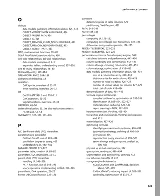 549
performance concerns
O
objects
data models, gathering information about, 425–434
OBJECT MEMORY NON SHRINKABLE, 414
OBJECT PARENT PATH, 414
OBJECT_ID, 414
OBJECT_MEMORY_CHILD_NONSHRINKABLE, 433
OBJECT_MEMORY_NONSHRINKABLE, 433
OBJECT_PARENT_PATH, 433
ODD, mathematical functions, 39–40
OLAP PivotTable Extension add-in, 498
one-side relationships. See also relationships
data models, overview of, 2–3
expanded tables, understanding use of, 307–316
one-to-many relationships, 78–80
OnHandQuantity, 179–184
OPENINGBALANCE, 184–188
operating overloading, 18
operators
DAX syntax, overview of, 21–22
error handling, overview, 26–32
OR
CALCULATETABLE and, 110–111
DAX operators, 21–22
logical functions, overview, 37–38
ORDER BY, 48–50
order of evaluation, 51. See also evaluation contexts
FILTER and, 52–54
OVERWRITE, 320–321, 323–326
P
P/C. See Parent-child (P/C) hierarchies
parallelism and datacache
CallbackDataID, use of, 483–488
parallelism degree of query, 467
understanding of, 480–481
PARALLELPERIOD, 171–172
parameter table, creation of, 89–92
parameters, SQL developers, 10–11
parent-child (P/C) hierarchies
handling of, 346–358
PATH function, use of, 348–349
unary operators, implementing in DAX, 359–365
parenthesis, DAX operators, 21–22
Pareto (ABC) classiﬁcation, 136–143
partitions
determining size of table columns, 429
partitioning, VertiPaq and, 412
PATH, 348–349
PATHITEM, 349
percentages
computing of, 129–132
computing percentages over hierarchies, 339–346
differences over previous periods, 174–175
PERCENTILEBGBPEXE, 223–225
PERCENTILEBGBPINC, 223–225
performance concerns. See also query engine, DAX
calculated columns and performance, 447–450
column cardinality and performance, 442–447
column storage, choosing columns for, 451–453
column storage, optimization of, 453–455
data models, gathering information about, 425–434
cost of a column hierarchy, 430–434
dictionary size for each column, 428–429
number of rows in a table, 426–427
number of unique values per column, 427–429
total cost of table, 433–434
denormalization of data, 434–442
formula engine bottlenecks
complex bottlenecks, optimization of, 532–536
identiﬁcation of, 503–504, 522–527
materialization, reducing, 528–532
repro, creating in MDX, 527–528
hardware selection, VertiPaq, 421–424
hierarchies and relationships, VertiPaq compression
and, 411
materialization, 417–420
optimizing formulas
identifying expressions to optimize, 496–498
optimization strategy, deﬁning of, 496–504
overview of, 495
reproduction query, creation of, 499–500
server timings and query plans, analysis of,
500–503
physical vs. virtual relationships, 382
query plans, reading of, 488–494
segmentation and partitioning, VertiPaq, 412
star schemas, beneﬁts of, 437
storage engine bottlenecks
ADDCOLUMNS and SUMMARIZE, decisions
about, 505–509
CallbackDataID, reducing impact of, 509–511
cardinality, optimization of, 515–517
 