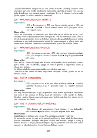 113
Cuece los macarrones en agua con sal y un chorro de aceite. Escurre y colócalos sobre
una fuente de horno honda, añádeles la mantequilla esparcida, el queso y un vaso de
leche. Espolvorea con pimienta negra y gratínalos de 6 a 8 minutos. La leche debe
quedar espesa. Por último, sírvelos en una fuente.
326 – MACARRONES CON TOMATE
Ingredientes:
250 g de macarrones 100 g de bacon o jamón curado 100 g de
chorizo 1 cebolla ¼ litro de salsa de tomate 100 g de queso rallado
sal agua aceite.
Elaboración:
Cuece los macarrones en abundante agua hirviendo con un chorro de aceite y sal.
Escurre y reserva. (Puedes refrescarlos con agua fría.) En una sartén con aceite sofríe la
cebolla picada, el jamón o bacon y el chorizo troceados. Luego, añade la salsa de tomate
y deja que se haga todo unos minutos. Mezcla los macarrones con la salsa y ponlo todo
en una fuente de horno. Espolvorea con queso rallado, gratina dos minutos y sirve.
327 – MACARRONES MARINEROS
Ingredientes:
250 g de macarrones cocidos 250 g de gambas o langostinos pelados
300 g de almejas o chirlas 2 dientes de ajo 50 g de queso rallado
sal aceite.
Elaboración:
Pon a pochar 2 dientes de ajo picados. Cuando estén dorados, añade las almejas y espera
que se abran. Una vez abiertas, agrega las colas de gambas o langostinos, sazona y
rehoga unos minutos.
Por último, añade los macarrones cocidos, mezclándolo todo bien.
Colócalos en una fuente de horno, espolvorea con queso rallado, gratina un par de
minutos y sirve.
328 – PASTA CON HABAS
Ingredientes:
300 g de pasta cocida 500 g de habas peladas y cocidas 1 cebolleta
o cebolla 2 dientes de ajo 1 pimiento verde sal aceite pimentón
picante
Elaboración:
Pica muy finos la cebolleta, el ajo y el pimiento verde. Ponlos a pochar en una cazuela
con aceite y sal. Cuando se doren, añade el pimentón, y acto seguido las habas.
Mézclalo y saltea. Después, agrega la pasta removiéndolo todo bien. Por último, sírvelo
bien caliente en una fuente.
329 – PASTA CON MARISCO Y PIÑONES
Ingredientes:
300 g de pasta 24 langostinos 50 g de piñones ½ copa de brandy
salsa de tomate perejil picado orégano agua aceite sal.
Elaboración:
Cuece la pasta al dente en agua con sal. Una vez cocida, escurre y resérvala.
En una sartén con un poco de aceite saltea los piñones y luego añade los langostinos
pelados y sazonados. Rehógalo todo junto durante unos minutos, agrega el brandy y
flambea. Cuando se apague, añade el orégano, la pasta y mézclalo todo bien. Por último,
incorpora la salsa de tomate y el perejil picado. Rehoga y sirve.
 