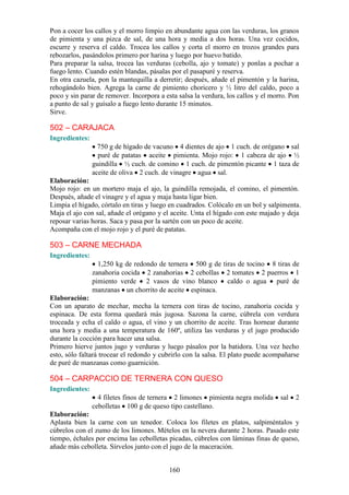 160
Pon a cocer los callos y el morro limpio en abundante agua con las verduras, los granos
de pimienta y una pizca de sal, de una hora y media a dos horas. Una vez cocidos,
escurre y reserva el caldo. Trocea los callos y corta el morro en trozos grandes para
rebozarlos, pasándolos primero por harina y luego por huevo batido.
Para preparar la salsa, trocea las verduras (cebolla, ajo y tomate) y ponlas a pochar a
fuego lento. Cuando estén blandas, pásalas por el pasapuré y reserva.
En otra cazuela, pon la mantequilla a derretir; después, añade el pimentón y la harina,
rehogándolo bien. Agrega la carne de pimiento choricero y ½ litro del caldo, poco a
poco y sin parar de remover. Incorpora a esta salsa la verdura, los callos y el morro. Pon
a punto de sal y guísalo a fuego lento durante 15 minutos.
Sirve.
502 – CARAJACA
Ingredientes:
750 g de hígado de vacuno 4 dientes de ajo 1 cuch. de orégano sal
puré de patatas aceite pimienta. Mojo rojo: 1 cabeza de ajo ½
guindilla ½ cuch. de comino 1 cuch. de pimentón picante 1 taza de
aceite de oliva 2 cuch. de vinagre agua sal.
Elaboración:
Mojo rojo: en un mortero maja el ajo, la guindilla remojada, el comino, el pimentón.
Después, añade el vinagre y el agua y maja hasta ligar bien.
Limpia el hígado, córtalo en tiras y luego en cuadrados. Colócalo en un bol y salpimenta.
Maja el ajo con sal, añade el orégano y el aceite. Unta el hígado con este majado y deja
reposar varias horas. Saca y pasa por la sartén con un poco de aceite.
Acompaña con el mojo rojo y el puré de patatas.
503 – CARNE MECHADA
Ingredientes:
1,250 kg de redondo de ternera 500 g de tiras de tocino 8 tiras de
zanahoria cocida 2 zanahorias 2 cebollas 2 tomates 2 puerros 1
pimiento verde 2 vasos de vino blanco caldo o agua puré de
manzanas un chorrito de aceite espinaca.
Elaboración:
Con un aparato de mechar, mecha la ternera con tiras de tocino, zanahoria cocida y
espinaca. De esta forma quedará más jugosa. Sazona la carne, cúbrela con verdura
troceada y echa el caldo o agua, el vino y un chorrito de aceite. Tras hornear durante
una hora y media a una temperatura de 160º, utiliza las verduras y el jugo producido
durante la cocción para hacer una salsa.
Primero hierve juntos jugo y verduras y luego pásalos por la batidora. Una vez hecho
esto, sólo faltará trocear el redondo y cubrirlo con la salsa. El plato puede acompañarse
de puré de manzanas como guarnición.
504 – CARPACCIO DE TERNERA CON QUESO
Ingredientes:
4 filetes finos de ternera 2 limones pimienta negra molida sal 2
cebolletas 100 g de queso tipo castellano.
Elaboración:
Aplasta bien la carne con un tenedor. Coloca los filetes en platos, salpiméntalos y
cúbrelos con el zumo de los limones. Mételos en la nevera durante 2 horas. Pasado este
tiempo, échales por encima las cebolletas picadas, cúbrelos con láminas finas de queso,
añade más cebolleta. Sírvelos junto con el jugo de la maceración.
 
