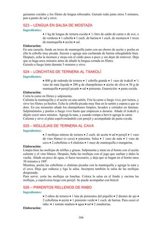 166
guisantes cocidos y los filetes de lengua rebozados. Guísalo todo junto otros 5 minutos,
pon a punto de sal y sirve.
523 – LENGUA EN SALSA DE MOSTAZA
Ingredientes:
1 kg de lengua de ternera cocida ½ litro de caldo de carne o de ave, o
de verduras 1 cebolla 1 cuch. de harina 1 cuch. de mostaza 1 trozo
de mantequilla aceite sal.
Elaboración:
En una cazuela, funde un trozo de mantequilla junto con un chorro de aceite y pocha en
ella la cebolla muy picada. Sazona y agrega una cucharada de harina rehogándola bien.
Después, echa la mostaza y moja con el caldo poco a poco y sin dejar de remover. Deja
que se haga unos minutos antes de añadir la lengua cortada en filetes.
Guísalo a fuego lento durante 5 minutos y sirve.
524 – LONCHITAS DE TERNERA AL TXAKOLÍ
Ingredientes:
800 g de redondo de ternera 1 cebolla grande 1 vaso de txakolí ½
vaso de nata líquida 200 g de champiñones aceite de oliva 30 g de
mantequilla perejil picado sal pimienta. Guarnición: pasta cocida.
Elaboración:
Corta la carne en filetes y salpimenta.
Calienta la mantequilla y el aceite en una sartén. Fríe la carne a fuego vivo, por turnos, y
sirve los filetes ya hechos. Echa la cebolla picada muy fina en la sartén y espera a que se
dore. En ese momento añade los champiñones limpios, lavados y cortados en láminas.
Salpiméntalos y ponlos a fuego vivo hasta que empiecen a dorarse. Añade el txakolí y
déjalo cocer unos minutos. Agrega la nata, y cuando rompa a hervir agrega la carne.
Calienta y sirve el plato espolvoreándolo con perejil y acompañado de pasta cocida.
525 – MOLLEJAS DE TERNERA AL CAVA
Ingredientes:
3 mollejas enteras de ternera 2 cuch. de aceite sal perejil 1 vaso
de vino blanco (o cava) pimienta. Salsa 1 vaso de nata 1 vaso de
cava 2 cebolletas o 4 chalotas 1 nuez de mantequilla o margarina.
Elaboración:
Limpia bien las mollejas de telillas y grasas. Salpimenta y mete en el horno con el aceite
caliente y el vino blanco. Después, baña las mollejas con el jugo que sueltan y dales la
vuelta. Añade un poco de agua, si fuese necesario, y deja que se hagan en el horno unos
30 minutos a 180º.
Mientras, pocha las cebolletas o chalotas picadas con la mantequilla y agrega la nata y
el cava. Deja que reduzca y liga la salsa. Incorpora también la salsa de las mollejas
desgrasada.
Para servir, corta las mollejas en lonchas. Coloca la salsa en el fondo y encima las
mollejas, y espolvorea luego con perejil. Se puede acompañar con brécol.
526 – PIMIENTOS RELLENOS DE RABO
Ingredientes:
2 rabos de ternera 1 lata de pimientos del piquillo 2 dientes de ajo
2 cebolletas aceite 1 pimiento verde 1 cuch. de harina. Para cocer el
rabo: 1 tomate maduro agua sal 2 zanahorias.
Elaboración:
 