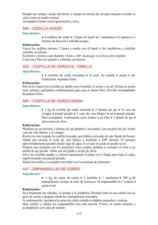 172
Pasado ese tiempo, sácalo del horno y rompe la corteza de sal para después trinchar la
cinta como un asado normal.
Acompaña el plato con la guarnición y sirve.
544 – CODILLO ASADO
Ingredientes:
4 codillos de cerdo 2 hojas de laurel 2 zanahorias 4 patatas 2
lonchas de bacon 2 cebollas agua.
Elaboración:
Cuece los codillos durante 2 horas y media con el laurel y las zanahorias y cebollas
cortadas en juliana.
Escúrrelo y ponlo a asar durante 1 hora a 160º, hasta que la corteza esté crujiente.
Corta muy finas las patatas y saltéalas con bacon.
545 – COSTILLA DE CERDO AL TOMILLO
Ingredientes:
8 costillas de cerdo troceadas ½ cuch. de tomillo aceite sal.
Guarnición: patatas fritas.
Elaboración:
Pon en la víspera las costillas en adobo con el tomillo, el aceite y la sal. Fríelas en aceite
muy caliente, girándolas continuamente para que se doren bien. Sírvelas acompañadas
de patatas fritas.
546 – COSTILLA DE CERDO ASADA
Ingredientes:
1 kg de costilla de cerdo troceada 3 dientes de ajo ½ vaso de
vinagre perejil picado 1 vaso de vino blanco sal perejil picado.
Para acompañar: pimientos rojos asados y en tiras 1 diente de ajo
sal aceite de oliva
Elaboración:
Machaca en un mortero 3 dientes de ajo pelados y troceados, con un poco de sal, medio
vaso de vino blanco y el vinagre.
Rocía con este majado la costilla troceada, que habrás colocado en una fuente de horno.
Añade por encima el resto de vino blanco y hornéalo a 200º durante 30 minutos
aproximadamente (puedes añadir algo de agua si ves que el asado se queda seco).
Prepara una ensalada con los pimientos rojos asados, pelados y cortados en tiras y un
diente de ajo picado. Aliña con sal gorda y aceite de oliva.
Sirve las costillas asadas y calienta ligeramente la placa en el fuego para ligar la salsa,
espolvoreando con perejil picado.
Salsea la costilla y acompaña este plato con la ensalada de pimientos.
547 – EMPANADILLAS DE CERDO
Ingredientes:
¼ kg de carne de cerdo 2 cebollas 1 zanahoria 200 g de
champiñones cocidos salsa de tomate 16 empanadillas 1 tomate
aceite sal.
Elaboración:
Pica finamente las cebollas, el tomate y la zanahoria. Póchalo todo en una sartén con un
poco de aceite y después añade los champiñones troceados.
A continuación, incorpora la carne de cerdo cortada en daditos pequeños y sazona.
Deja enfriar y rellena las empanadillas con esta mezcla. Fríelas en aceite caliente y
acompáñalas con salsa de tomate.
 