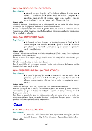 206
667 – SALPICÓN DE POLLO Y CERDO
Ingredientes:
400 g de pechuga de pollo 400 g de lomo adobado de cerdo sal
aceite 2 dientes de ajo patatas fritas en rodajas. Vinagreta: 1
cebolleta o media cebolla 1 pimiento verde perejil picado 1 vaso de
aceite de oliva ½ vaso de vinagre sal 2 huevos cocidos.
Elaboración:
Sazona la pechuga y pártela junto con el lomo en tacos. En una sartén con aceite rehoga
estos tacos con el ajo partido en láminas, hasta que estén fritos.
Coloca el salpicón sobre una cama de patatas fritas en rodajas y acompaña con la
vinagreta que habrás preparado en un bol mezclando todos sus ingredientes bien picados.
Sirve templado el salpicón.
668 – SAN JACOBOS DE PAVO
Ingredientes:
8 filetes de pechuga de pavo 4 lonchas de queso de fundir 2 o 3
dientes de ajo sal pimienta aceite 1 plato de harina 1 plato con
pan rallado huevo batido. Guarnición: pasta cocida 1 pimiento
verde perejil picado.
Elaboración:
Aplasta y salpimenta los filetes. Rellénalos con el queso (filete, queso, filete) y pásalos
por harina, huevo y pan rallado.
Fríelos en aceite bien caliente a fuego no muy fuerte por ambos lados Junto con los ajos
aplastados.
Sírvelos en una fuente o en platos individuales.
Para la guarnición, fríe el pimiento troceado y saltea en la misma sartén la pasta cocida,
espolvoreando con perejil picado.
669 – SUPREMAS DE POLLO CON PLÁTANOS
Ingredientes:
8 filetes de pechuga de pollo 3 huevos 3 cuch. de leche sal
pimienta pan rallado 2 dientes de ajo aceite. Guarnición: 4
plátanos no muy maduros harina huevo batido con un poco de leche
aceite .
Elaboración:
Sazona las pechugas con la sal y la pimienta. Bate los huevos con la leche.
Pasa las pechugas por el huevo, a continuación por el pan rallado y fríelas en aceite
caliente hasta que queden doradas por ambos lados, junto con los ajos enteros y con piel.
Escúrrelas y reserva.
Para hacer la guarnición, pela los plátanos, rebózalos en harina y huevo y fríelos en
aceite muy caliente hasta que estén dorados y crujientes. Escurre, trocea y pon los
plátanos como acompañamiento de las pechugas.
Caza
670 – BECADAS AL COSTRÓN
Ingredientes:
4 becadas 1 vaso de vino tinto sal pimienta mantequilla 1 vaso
de caldo de carne 80 g de foie 2 patatas 4 panes de molde tostados.
Elaboración:
 