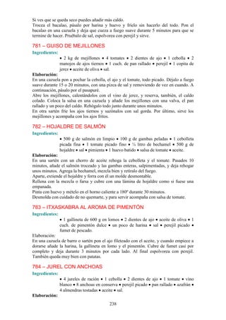 238
Si ves que se queda seco puedes añadir más caldo.
Trocea el bacalao, pásalo por harina y huevo y fríelo sin hacerlo del todo. Pon el
bacalao en una cazuela y deja que cueza a fuego suave durante 5 minutos para que se
termine de hacer. Pruébalo de sal, espolvorea con perejil y sirve.
781 – GUISO DE MEJILLONES
Ingredientes:
2 kg de mejillones 4 tomates 2 dientes de ajo 1 cebolla 2
manojos de ajos tiernos 1 cuch. de pan rallado perejil 1 copita de
jerez aceite de oliva sal.
Elaboración:
En una cazuela pon a pochar la cebolla, el ajo y el tomate, todo picado. Déjalo a fuego
suave durante 15 o 20 minutos, con una pizca de sal y removiendo de vez en cuando. A
continuación, pásalo por el pasapuré.
Abre los mejillones, calentándolos con el vino de jerez, y reserva, también, el caldo
colado. Coloca la salsa en una cazuela y añade los mejillones con una valva, el pan
rallado y un poco del caldo. Rehógalo todo junto durante unos minutos.
En otra sartén fríe los ajos tiernos y sazónalos con sal gorda. Por último, sirve los
mejillones y acompaña con los ajos fritos.
782 – HOJALDRE DE SALMÓN
Ingredientes:
500 g de salmón en limpio 100 g de gambas peladas 1 cebolleta
picada fina 1 tomate picado fino ¼ litro de bechamel 500 g de
hojaldre sal pimienta 1 huevo batido salsa de tomate aceite.
Elaboración:
En una sartén con un chorro de aceite rehoga la cebolleta y el tomate. Pasados 10
minutos, añade el salmón troceado y las gambas enteras, salpimentadas, y deja rehogar
unos minutos. Agrega la bechamel, mezcla bien y retíralo del fuego.
Aparte, extiende el hojaldre y forra con él un molde desmontable.
Rellena con la mezcla o farsa y cubre con una lámina de hojaldre como si fuese una
empanada.
Pinta con huevo y mételo en el horno caliente a 180º durante 30 minutos.
Desmolda con cuidado de no quemarte, y para servir acompaña con salsa de tomate.
783 – ITXASKABRA AL AROMA DE PIMENTÓN
Ingredientes:
1 gallineta de 600 g en lomos 2 dientes de ajo aceite de oliva 1
cuch. de pimentón dulce un poco de harina sal perejil picado
fumet de pescado.
Elaboración:
En una cazuela de barro o sartén pon el ajo fileteado con el aceite, y cuando empiece a
dorarse añade la harina, la gallineta en lomo y el pimentón. Cubre de fumet casi por
completo y deja durante 3 minutos por cada lado. Al final espolvorea con perejil.
También queda muy bien con patatas.
784 – JUREL CON ANCHOAS
Ingredientes:
4 jureles de ración 1 cebolla 2 dientes de ajo 1 tomate vino
blanco 8 anchoas en conserva perejil picado pan rallado azafrán
4 almendras tostadas aceite sal.
Elaboración:
 