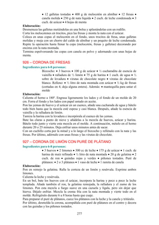 277
12 galletas tostadas 400 g de melocotón en almíbar 12 fresas
canela molida 250 g de nata líquida 2 cuch. de leche condensada 3
cuch. de azúcar 4 hojas de menta
Elaboración:
Desmenuza las galletas metiéndolas en una bolsa y aplastándolas con un rodillo.
Corta los melocotones en trocitos, pica las fresas y monta la nata con el azúcar.
Coloca en unas copas el melocotón en el fondo, unos trocitos de fresa, unas galletas
molidas y moja con un chorro del caldo de almíbar y un poquito de leche condensada.
Repite la operación hasta llenar la copa (melocotón, fresas y galletas) decorando por
encima con la nata montada.
Termina espolvoreando las copas con canela en polvo y adornando con unas hojas de
menta.
926 – CORONA DE FRESAS
Ingredientes para 6-8 personas:
Bizcocho: 3 huevos 100 g de azúcar ½ cucharadita de esencia de
vainilla ralladura de ½ limón 75 g de harina 1 cuch. de agua ½
sobre de levadura virutas de chocolate negro virutas de chocolate
blanco. Relleno: ½ litro de nata montada con azúcar ½ kg de fresas
(cortadas en 4; deja alguna entera). Además: mantequilla para untar el
molde
Elaboración:
Calienta el horno a 180º. Engrasa ligeramente los lados y el fondo de un molde de 20
cm. Forra el fondo y los lados con papel untado en aceite.
Pon las yemas de huevo y el azúcar en un cuenco, añade una cucharada de agua y bátelo
todo bien hasta que la mezcla esté espesa y casi blanca. Después, añade la esencia de
vainilla y la ralladura de limón.
Tamiza la harina con la levadura e incorpórala al cuenco de las yemas.
Bate las claras a punto de nieve y añádelas a la mezcla de huevos, azúcar y harina.
Bátelo todo junto y vierte esta mezcla en el molde. A continuación, mételo en el horno
durante 20 o 25 minutos. Deja enfriar unos minutos antes de sacar.
Con un cuchillo corta por la mitad y a lo largo el bizcocho y rellénalo con la nata y las
fresas. Por último, adórnalo con unas fresas y las virutas de chocolate.
927 – CORONA DE LIMÓN CON PURÉ DE PLÁTANO
Ingredientes para 6-8 personas:
3 huevos 2 limones 300 cc de leche 175 g de azúcar 1 cuch. de
harina de maíz refinada ½ litro de nata montada 20 g de gelatina 2
cuch. de ron guindas rojas y verdes piñones tostados. Puré de
plátanos: 2 o 3 plátanos 1 vaso de leche 1 ramita de canela
Elaboración:
Pon en remojo la gelatina. Ralla la corteza de un limón y resérvala. Exprime ambos
limones.
Calienta la leche y resérvala.
En un bol, bate los huevos con el azúcar, incorpora la harina y poco a poco la leche
templada. Añade también el ron, la gelatina remojada, la ralladura y el zumo de los
limones. Pon esta mezcla a fuego suave en una cazuela y lígala, pero sin dejar que
hierva. Déjalo enfriar. Mezcla la crema fría con la nata montada y vierte todo en el
molde. Refrigéralo durante 6 u 8 horas hasta que cuaje.
Para preparar el puré de plátanos, cuece los plátanos con la leche y la canela y tritúralo.
Por último, desmolda la corona, acompáñala con puré de plátanos en el centro y decora
con las guindas y los piñones tostados.
 