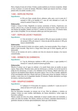 304
Pela y limpia el resto de la fruta. Córtala y ponla también en el mismo recipiente. Añade
el ron, el azúcar y el zumo de naranja. Mézclalo y déjalo que macere una hora, y luego
pásalo todo a la sandía vaciada y sirve.
1.026 – SOPA DE FRUTAS
Ingredientes:
350 g de fruta variada (kiwis, plátanos, piña, pera, uva) zumo de 2
naranjas 200 g de hojaldre 1 vaso de vino afrutado 6 cuch. de
azúcar canela l huevo 1 limón
Elaboración:
Limpia y trocea la fruta. Repártela en tazones resistentes al horno. Espolvorea con
azúcar, echa el vino, el zumo de naranja y parte de la corteza en tiras. Tapa el tazón con
una lámina de hojaldre, báñalo con huevo y mételo en el horno unos 15 minutos hasta
que se dore el hojaldre. En ese momento sabrás que está listo para servir.
1.027 – SOPA DE LECHE Y NUECES
Ingredientes:
1 litro de leche ½ palo de canela 100 g de nueces picadas corteza
de naranja 200 g de azúcar ¼ barra de pan del día anterior 100 g de
nueces caramelizadas
Elaboración:
En una cazuela mezcla la leche con azúcar, canela y las nueces picadas. Pon a fuego y
añade el pan troceado. Deja hervir a fuego lento hasta que la leche engorde, pero no
demasiado.
Vierte en los tazones de servir y adorna con tiras de cáscara de naranja y las nueces
caramelizadas.
1.028 – SORBETE DE CHIRIMOYA
Ingredientes:
1 kg de chirimoyas maduras 400 g de azúcar y agua (jarabe) 2
limones 1 rama de canela menta grosellas
Elaboración:
Mezcla el azúcar con el agua en caliente y la canela hasta tener un jarabe un poco
espeso. Deja enfriar. Mientras tanto, pela las chirimoyas y córtalas. En un bol mezcla la
pulpa de las chirimoyas, el zumo y las ralladuras de los limones. Bátelo todo bien con
ayuda de una batidora hasta obtener una pasta espesa. Una vez frío el jarabe, añádeselo
al bol mezclándolo todo bien. Pásalo todo por el chino para retirar las pepitas. Ponlo en
moldes y mete éstos en el congelador durante 20 minutos. Puedes decorarlos con hojas
de menta y ramitas de grosellas.
1.029 – SOUFFLÉ CASERO
Ingredientes:
3 plátanos 16 bizcochos de espuma o soletilla 1 vasito de ron 3
claras de huevo 4 cuch. de azúcar
Elaboración:
Pon los bizcochos troceados en remojo con el ron. Pela los plátanos y córtalos en
rodajas. Coloca en unos moldes individuales, de forma alternativa, varias capas de
bizcocho y plátano.
Monta a punto de nieve las claras, añadiendo el azúcar cuando estén casi montadas, y
cubre con ellas los moldes. Por último, mételos en el horno, calentado anteriormente, y
gratínalos durante un minuto aproximadamente, hasta que estén dorados.
 