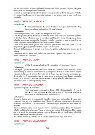 309
Hornea una tartaleta de pasta quebrada, bien estirada, hasta que esté crujiente. Después,
colócala en una bandeja sobre una blonda.
Extiende la crema pastelera sobre la pasta y coloca encima los kiwis pelados y cortados
en rodajas. Espolvorea con la almendra fileteada y, por último, baña la tarta con la miel
templada.
1.045 – TARTA DE LA ABUELA
Ingredientes:
6 manzanas reinetas 2 cuch. de azúcar 20 g de mantequilla 50 g
de mermelada de melocotón 200 g de hojaldre
Elaboración:
Estira el hojaldre muy fino, que no sea más grueso de 10 mm.
Con el hojaldre cubre el fondo de la tartaleta. Sobre ésta coloca las manzanas cortadas
en lonchas finas, cubriendo toda la superficie del hojaldre. Sobre éstas pon, de forma
salteada, un poco de mantequilla, finamente cortada, y espolvorea toda la superficie con
azúcar en grano. Ya tienes la tarta lista para meter en el horno.
Tenía en el horno hasta que se dore, mirando que no esté muy alto (unos 175º de
temperatura), para que le dé tiempo a hacerse a la manzana.
Depende de la manzana el tiempo en el horno. La golden tardaría mucho menos que la
reineta.
Una vez sacada del horno, dale un baño de mermelada y ya está lista para servir.
Puede comerse fría y caliente.
1.046 – TARTA DE LIMÓN
Ingredientes:
¼ kg de pasta quebrada 450 g de azúcar 4 limones 8 huevos
Elaboración:
Con la pasta quebrada horneada, procede a hacer una crema de limón. Para ello utiliza
la raspadura y el zumo de cuatro limones, cuatro yemas de huevo, cuatro huevos enteros
y cuatro cucharadas de azúcar. Pon todo ello al fuego para que se espese, sin dejar que
llegue a hervir. A continuación, pon la crema sobre la pasta quebrada. Luego, monta las
cuatro claras restantes con cuatro cucharadas de azúcar y aplícalas sobre la crema.
Hecho esto, sólo te faltará gratinar y servir.
1.047 – TARTA DE MANZANA
Ingredientes para 6-8 personas:
250 g de harina con una pizca de sal 150 g de mantequilla 1 vaso de
nata 1 kg de manzanas 150 g de azúcar 3 huevos almíbar de
melocotón en conserva con un poco de azúcar.
Elaboración:
Amasa la harina con la mantequilla (puedes añadir dos cucharadas de agua para
ayudarte). Haz una bola y déjala reposar 2 horas. Pasado este tiempo, estira la masa en
un molde y métela en el horno durante 15 minutos aproximadamente para hacer una
tartaleta.
Después, haz una crema con la nata, los huevos y el azúcar. Trocea dos o tres manzanas
peladas y añádeselas a la masa. Vierte la mezcla por encima de la tartaleta. Haz rodajas
con el resto de las manzanas peladas y adorna la tarta. Métela en el horno a l60-l80º
durante 30 minutos aproximadamente.
Por último, desmolda y adorna con el almíbar de melocotón para darle brillo.
1.048 – TARTA DE MELOCOTÓN
Ingredientes:
 