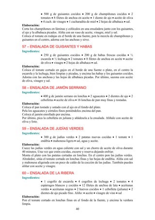 40
500 g de guisantes cocidos 200 g de champiñones cocidos 2
tomates 8 filetes de anchoa en aceite 1 diente de ajo aceite de oliva
4 cuch. de vinagre 1 cucharadita de miel 2 hojas de albahaca sal.
Elaboración:
Corta los champiñones en láminas y colócalos en una ensaladera junto con los guisantes,
el ajo y la albahaca picados. Aliña con un vaso de aceite, vinagre, miel y sal.
Coloca el tomate en rodajas en el borde de una fuente, pon la mezcla de champiñones y
guisantes en el centro, adorna con las anchoas y sirve.
57 – ENSALADA DE GUISANTES Y HABAS
Ingredientes:
250 g de guisantes cocidos 200 g de habas frescas cocidas ½
escarola ½ lechuga 2 tomates 8 filetes de anchoa en aceite aceite
de oliva vinagre 2 hojas de albahaca sal.
Elaboración:
Coloca el tomate cortado en gajos en el borde de una fuente o plato, en el centro la
escarola y la lechuga, bien limpias y picadas, y encima las habas y los guisantes cocidos.
Adorna con las anchoas y las hojas de albahaca picadas. Por último, sazona con aceite
de oliva, vinagre y sal.
58 – ENSALADA DE JAMÓN SERRANO
Ingredientes:
400 g de jamón serrano en lonchas 2 aguacates 2 dientes de ajo 2
cebolletas aceite de oliva 16 lonchas de pan muy finas y tostadas.
Elaboración:
Coloca el pan tostado y untado con el ajo en el fondo del plato.
Pela los aguacates y córtalos finos poniéndolos encima del pan.
Coloca el jamón enrollado por encima.
Por último, pica la cebolleta en juliana y añádesela a la ensalada. Alíñalo con aceite de
oliva y listo.
59 – ENSALADA DE JUDÍAS VERDES
Ingredientes:
300 g de judías verdes 2 patatas nuevas cocidas 1 tomate 1
endibia mahonesa ligera sal, agua y aceite.
Elaboración:
Cuece las judías verdes en agua caliente con sal y un chorro de aceite de oliva durante
40 minutos. Una vez que estén cocidas, escurre y reserva dejando enfriar.
Monta el plato con las patatas cortadas en lonchas. En el centro pon las judías verdes.
Alrededor, sitúa el tomate cortado en lonchas finas y las hojas de endibia. Aliña con sal
y mahonesa aligerada con un poco de caldo de la cocción de las judías. También puedes
aliñar con aceite y vinagre.
60 – ENSALADA DE LA RIBERA
Ingredientes:
1 cogollo de escarola 4 cogollos de lechuga 2 tomates 4
espárragos blancos y cocidos 12 filetes de anchoa de lata aceitunas
verdes aceitunas negras 2 huevos cocidos 1 cebolleta (juliana) 2
dientes de ajo picado fino. Aliño: aceite vinagre de vino sal
Elaboración:
Pon el tomate cortado en lonchas finas en el fondo de la fuente, y encima la verdura
limpia.
 