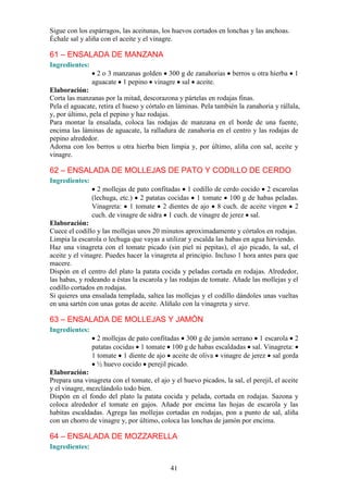 41
Sigue con los espárragos, las aceitunas, los huevos cortados en lonchas y las anchoas.
Échale sal y aliña con el aceite y el vinagre.
61 – ENSALADA DE MANZANA
Ingredientes:
2 o 3 manzanas golden 300 g de zanahorias berros u otra hierba 1
aguacate 1 pepino vinagre sal aceite.
Elaboración:
Corta las manzanas por la mitad, descorazona y pártelas en rodajas finas.
Pela el aguacate, retira el hueso y córtalo en láminas. Pela también la zanahoria y rállala,
y, por último, pela el pepino y haz rodajas.
Para montar la ensalada, coloca las rodajas de manzana en el borde de una fuente,
encima las láminas de aguacate, la ralladura de zanahoria en el centro y las rodajas de
pepino alrededor.
Adorna con los berros u otra hierba bien limpia y, por último, aliña con sal, aceite y
vinagre.
62 – ENSALADA DE MOLLEJAS DE PATO Y CODILLO DE CERDO
Ingredientes:
2 mollejas de pato confitadas 1 codillo de cerdo cocido 2 escarolas
(lechuga, etc.) 2 patatas cocidas 1 tomate 100 g de habas peladas.
Vinagreta: 1 tomate 2 dientes de ajo 8 cuch. de aceite virgen 2
cuch. de vinagre de sidra 1 cuch. de vinagre de jerez sal.
Elaboración:
Cuece el codillo y las mollejas unos 20 minutos aproximadamente y córtalos en rodajas.
Limpia la escarola o lechuga que vayas a utilizar y escalda las habas en agua hirviendo.
Haz una vinagreta con el tomate picado (sin piel ni pepitas), el ajo picado, la sal, el
aceite y el vinagre. Puedes hacer la vinagreta al principio. Incluso 1 hora antes para que
macere.
Dispón en el centro del plato la patata cocida y peladas cortada en rodajas. Alrededor,
las habas, y rodeando a éstas la escarola y las rodajas de tomate. Añade las mollejas y el
codillo cortados en rodajas.
Si quieres una ensalada templada, saltea las mollejas y el codillo dándoles unas vueltas
en una sartén con unas gotas de aceite. Alíñalo con la vinagreta y sirve.
63 – ENSALADA DE MOLLEJAS Y JAMÓN
Ingredientes:
2 mollejas de pato confitadas 300 g de jamón serrano 1 escarola 2
patatas cocidas 1 tomate 100 g de habas escaldadas sal. Vinagreta:
1 tomate 1 diente de ajo aceite de oliva vinagre de jerez sal gorda
½ huevo cocido perejil picado.
Elaboración:
Prepara una vinagreta con el tomate, el ajo y el huevo picados, la sal, el perejil, el aceite
y el vinagre, mezclándolo todo bien.
Dispón en el fondo del plato la patata cocida y pelada, cortada en rodajas. Sazona y
coloca alrededor el tomate en gajos. Añade por encima las hojas de escarola y las
habitas escaldadas. Agrega las mollejas cortadas en rodajas, pon a punto de sal, aliña
con un chorro de vinagre y, por último, coloca las lonchas de jamón por encima.
64 – ENSALADA DE MOZZARELLA
Ingredientes:
 