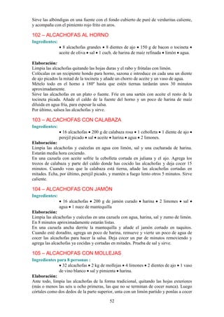52
Sirve las albóndigas en una fuente con el fondo cubierto de puré de verduritas caliente,
y acompaña con el pimiento rojo frito en aros.
102 – ALCACHOFAS AL HORNO
Ingredientes:
8 alcachofas grandes 8 dientes de ajo 150 g de bacon o tocineta
aceite de oliva sal 1 cuch. de harina de maíz refinada limón agua.
Elaboración:
Limpia las alcachofas quitando las hojas duras y el rabo y frótalas con limón.
Colócalas en un recipiente hondo para horno, sazona e introduce en cada una un diente
de ajo picados la mitad de la tocineta y añade un chorro de aceite y un vaso de agua.
Mételo todo en el horno a 180º hasta que estén tiernas tardarán unos 30 minutos
aproximadamente.
Sirve las alcachofas en un plato o fuente. Fríe en una sartén con aceite el resto de la
tocineta picada. Añade el caldo de la fuente del horno y un poco de harina de maíz
diluida en agua fría, para espesar la salsa.
Por último, salsea las alcachofas y sirve.
103 – ALCACHOFAS CON CALABAZA
Ingredientes:
16 alcachofas 200 g de calabaza rosa 1 cebolleta 1 diente de ajo
perejil picado sal aceite harina agua 2 limones.
Elaboración:
Limpia las alcachofas y cuécelas en agua con limón, sal y una cucharada de harina.
Estarán media hora cociendo.
En una cazuela con aceite sofríe la cebolleta cortada en juliana y el ajo. Agrega los
trozos de calabaza y parte del caldo donde has cocido las alcachofas y deja cocer 15
minutos. Cuando veas que la calabaza está tierna, añade las alcachofas cortadas en
mitades. Echa, por último, perejil picado, y mantén a fuego lento otros 5 minutos. Sirve
caliente.
104 – ALCACHOFAS CON JAMÓN
Ingredientes:
16 alcachofas 200 g de jamón curado harina 2 limones sal
agua 1 nuez de mantequilla
Elaboración:
Limpia las alcachofas y cuécelas en una cazuela con agua, harina, sal y zumo de limón.
En 8 minutos aproximadamente estarán listas.
En una cazuela ancha derrite la mantequilla y añade el jamón cortado en taquitos.
Cuando esté doradito, agrega un poco de harina, remueve y vierte un poco de agua de
cocer las alcachofas para hacer la salsa. Deja cocer un par de minutos removiendo y
agrega las alcachofas ya cocidas y cortadas en mitades. Prueba de sal y sirve.
105 – ALCACHOFAS CON MOLLEJAS
Ingredientes para 8 personas :
32 alcachofas 2 kg de mollejas 4 limones 2 dientes de ajo 1 vaso
de vino blanco sal y pimienta harina.
Elaboración:
Ante todo, limpia las alcachofas de la forma tradicional, quitando las hojas exteriores
(más o menos las seis u ocho primeras, las que no se terminan de cocer nunca). Luego
córtales como dos dedos de la parte superior, unta con un limón partido y ponlas a cocer
 