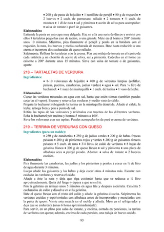 83
200 g de pasta de hojaldre 1 ramillete de perejil 80 g de requesón
2 huevos 2 cuch. de parmesano rallado 2 tomates ½ cuch. de
mostaza 1 dl de nata sal y pimienta aceite de oliva para acompañar:
salsa de tomate o puré de guisantes.
Elaboración:
Extiende la pasta en una capa muy delgada. Haz en ella una serie de discos y reviste con
ellos 8 tartaletas pequeñas casi de ración, o una grande. Mete en el horno a 200º durante
unos 10 minutos. Mientras, pica finamente el perejil y ponlo en la batidora con el
requesón, la nata, los huevos y media cucharada de mostaza. Bate hasta reducirlo a una
crema e incorpora dos cucharadas de queso rallado.
Salpimenta. Rellena las tartaletas con la crema. Pon una rodaja de tomate en el centro de
cada tartaleta y un chorrito de aceite de oliva, sal y pimienta. Cuécelas en el horno ya
caliente a 200º durante unos 15 minutos. Sirve con salsa de tomate o de guisantes,
aparte.
218 – TARTALETAS DE VERDURA
Ingredientes:
8-10 volovanes de hojaldre 400 g de verduras limpias (coliflor,
pencas, puerros, zanahorias, judías verdes) agua sal. Para ¼ litro de
bechamel: 1 nuez de mantequilla 1 cuch. de harina 1 vaso de leche.
Elaboración:
Cuece las verduras troceadas en agua con sal, hasta que estén tiernas (también puedes
cocerlas al vapor). Escurre y reserva las verduras y medio vaso de caldo.
Prepara la bechamel rehogando la harina en la mantequilla derretida. Añade el caldo, la
leche, rehoga bien y pon a punto de sal.
Retira las tapas de los volovanes y rellénalos con trocitos de las diferentes verduras.
Echa la bechamel por encima y hornea 5 minutos a 160º.
Sirve los volovanes con sus tapitas. Puedes acompañarlos de puré o crema de verduras.
219 – TERRINA DE VERDURAS CON QUESO
Ingredientes (para un molde):
250 g de zanahorias 250 g de judías verdes 200 g de habas frescas
peladas 200 g de pimientos rojos y verdes 200 g de guisantes frescos
pelados 5 cuch. de nata 3/4 litros de caldo de verduras 8 hojas de
gelatina blanca 300 g de queso fresco sal y pimienta una pizca de
albahaca seca perejil picado. Adorno: salsa de tomate 2 huevos
cocidos.
Elaboración:
Pica finamente las zanahorias, las judías y los pimientos y ponlos a cocer en ¾ de litro
de agua durante 3 minutos.
Luego añade los guisantes y las habas y deja cocer otros 4 minutos más. Escurre con
cuidado las verduras y reserva el caldo.
Añade a éste la nata y deja que siga cociendo hasta que se reduzca a ¼ litro
aproximadamente. Quita del fuego y espera a que se enfríe.
Pon la gelatina en remojo unos 5 minutos en agua fría y después escúrrela. Calienta 5
cucharadas de caldo y disuelve en él la gelatina.
Bate el queso fresco con el resto del caldo y añade la gelatina disuelta. Salpimenta las
verduras cocidas y espolvoréalas con albahaca antes de incorporarlas y mezclarlas con
la pasta de queso. Vierte esta mezcla en el molde y alísala. Mete en el refrigerador y
deja que se endurezca (unas 6 horas aproximadamente).
Para servir, en un plato pon salsa de tomate, y encima, cortada en porciones, la terrina
de verduras con queso; además, encima de cada porción, una rodaja de huevo cocido.
 