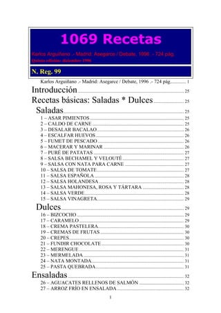 1069 Recetas
Karlos Arguiñano .- Madrid: Asegarce / Debate, 1996 .- 724 pág.
Quinta edición: diciembre 1996

N. Reg. 99
      Karlos Arguiñano .- Madrid: Asegarce / Debate, 1996 .- 724 pág. ............. 1
Introducción ............................................................................................... 25
Recetas básicas: Saladas * Dulces ........................... 25
 Saladas............................................................................................................ 25
      1 – ASAR PIMIENTOS .................................................................................... 25
      2 – CALDO DE CARNE .................................................................................. 25
      3 – DESALAR BACALAO .............................................................................. 26
      4 – ESCALFAR HUEVOS ............................................................................... 26
      5 – FUMET DE PESCADO ............................................................................. 26
      6 – MACERAR Y MARINAR ........................................................................ 26
      7 – PURÉ DE PATATAS ................................................................................. 27
      8 – SALSA BECHAMEL Y VELOUTÉ ....................................................... 27
      9 – SALSA CON NATA PARA CARNE ..................................................... 27
      10 – SALSA DE TOMATE .............................................................................. 27
      11 – SALSA ESPAÑOLA ................................................................................ 28
      12 – SALSA HOLANDESA ............................................................................ 28
      13 – SALSA MAHONESA, ROSA Y TÁRTARA ..................................... 28
      14 – SALSA VERDE ......................................................................................... 28
      15 – SALSA VINAGRETA.............................................................................. 29
   Dulces .............................................................................................................. 29
      16 – BIZCOCHO ................................................................................................ 29
      17 – CARAMELO .............................................................................................. 29
      18 – CREMA PASTELERA............................................................................. 30
      19 – CREMAS DE FRUTAS ........................................................................... 30
      20 – CREPES....................................................................................................... 30
      21 – FUNDIR CHOCOLATE .......................................................................... 30
      22 – MERENGUE .............................................................................................. 31
      23 – MERMELADA .......................................................................................... 31
      24 – NATA MONTADA................................................................................... 31
      25 – PASTA QUEBRADA ............................................................................... 31
Ensaladas ........................................................................................................ 32
      26 – AGUACATES RELLENOS DE SALMÓN ........................................ 32
      27 – ARROZ FRÍO EN ENSALADA ............................................................ 32
                                                            1
 
