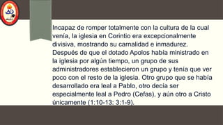 Incapaz de romper totalmente con la cultura de la cual
venía, la iglesia en Corintio era excepcionalmente
divisiva, mostrando su carnalidad e inmadurez.
Después de que el dotado Apolos había ministrado en
la iglesia por algún tiempo, un grupo de sus
administradores establecieron un grupo y tenía que ver
poco con el resto de la iglesia. Otro grupo que se había
desarrollado era leal a Pablo, otro decía ser
especialmente leal a Pedro (Cefas), y aún otro a Cristo
únicamente (1:10-13: 3:1-9).
 