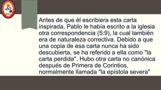 Antes de que él escribiera esta carta
inspirada, Pablo le había escrito a la iglesia
otra correspondencia (5:9), la cual también
era de naturaleza correctiva. Debido a que
una copia de esa carta nunca ha sido
descubierta, se ha referido a ella como "la
carta perdida". Hubo otra carta no canónica
después de Primera de Corintios,
normalmente llamada "la epístola severa"
 