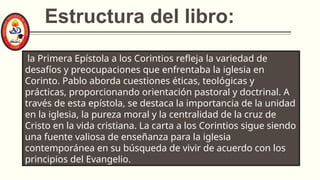 Estructura del libro:
la Primera Epístola a los Corintios refleja la variedad de
desafíos y preocupaciones que enfrentaba la iglesia en
Corinto. Pablo aborda cuestiones éticas, teológicas y
prácticas, proporcionando orientación pastoral y doctrinal. A
través de esta epístola, se destaca la importancia de la unidad
en la iglesia, la pureza moral y la centralidad de la cruz de
Cristo en la vida cristiana. La carta a los Corintios sigue siendo
una fuente valiosa de enseñanza para la iglesia
contemporánea en su búsqueda de vivir de acuerdo con los
principios del Evangelio.
 