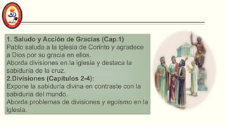 1. Saludo y Acción de Gracias (Cap.1)
Pablo saluda a la iglesia de Corinto y agradece
a Dios por su gracia en ellos.
Aborda divisiones en la iglesia y destaca la
sabiduría de la cruz.
2.Divisiones (Capítulos 2-4):
Expone la sabiduría divina en contraste con la
sabiduría del mundo.
Aborda problemas de divisiones y egoísmo en la
iglesia.
 