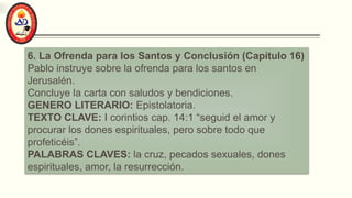 6. La Ofrenda para los Santos y Conclusión (Capítulo 16)
Pablo instruye sobre la ofrenda para los santos en
Jerusalén.
Concluye la carta con saludos y bendiciones.
GENERO LITERARIO: Epistolatoria.
TEXTO CLAVE: I corintios cap. 14:1 “seguid el amor y
procurar los dones espirituales, pero sobre todo que
profeticéis”.
PALABRAS CLAVES: la cruz, pecados sexuales, dones
espirituales, amor, la resurrección.
 