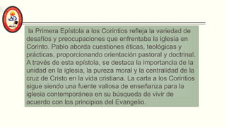 la Primera Epístola a los Corintios refleja la variedad de
desafíos y preocupaciones que enfrentaba la iglesia en
Corinto. Pablo aborda cuestiones éticas, teológicas y
prácticas, proporcionando orientación pastoral y doctrinal.
A través de esta epístola, se destaca la importancia de la
unidad en la iglesia, la pureza moral y la centralidad de la
cruz de Cristo en la vida cristiana. La carta a los Corintios
sigue siendo una fuente valiosa de enseñanza para la
iglesia contemporánea en su búsqueda de vivir de
acuerdo con los principios del Evangelio.
 