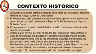 CONTEXTO HISTÓRICO
 La ciudad de Corinto estaba localizada en la parte sur de Grecia, provincia
romana de Acaya, 72 km al O de Atenas
 El Peloponeso, está conectada al resto de Grecia por un istmo de 6.4 km
de ancho, el cual está delimitado al E por el Golfo Sarónico y al O por el
Golfo de Corinto
 Corinto está cerca de la mitad del istmo y está prominentemente situada
en una meseta alta.
 Debido a que el viaje por mar alrededor del Peloponeso representaba un
viaje de 400 km que era peligroso y obviamente tomaba mucho tiempo.
 Corinto prosperó como una de las principales ciudades de comercio, no
solo para la mayoría de Grecia, sino para gran parte del área del
Mediterráneo, incluyendo el Norte de África, Italia, y Asia Menor. Un canal
que cruzaba el istmo fue iniciado por el emperador Nerón durante el
primer siglo d.C., pero no fue terminado sino hasta finales del siglo .
 