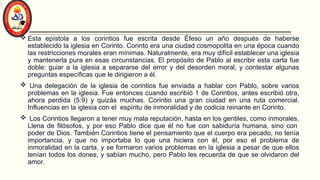  Esta epístola a los corintios fue escrita desde Éfeso un año después de haberse
establecido la iglesia en Corinto. Corinto era una ciudad cosmopolita en una época cuando
las restricciones morales eran mínimas. Naturalmente, era muy difícil establecer una iglesia
y mantenerla pura en esas circunstancias. El propósito de Pablo al escribir esta carta fue
doble: guiar a la iglesia a separarse del error y del desorden moral, y contestar algunas
preguntas específicas que le dirigieron a él.
 Una delegación de la iglesia de corintios fue enviada a hablar con Pablo, sobre varios
problemas en la iglesia. Fue entonces cuando escribió 1 de Corintios, antes escribió otra,
ahora perdida (5:9) y quizás muchas. Corintio una gran ciudad en una ruta comercial.
Influencias en la iglesia con el espíritu de inmoralidad y de codicia reinante en Corinto.
 Los Corintios llegaron a tener muy mala reputación, hasta en los gentiles, como inmorales.
Llena de filósofos, y por eso Pablo dice que él no fue con sabiduría humana, sino con
poder de Dios. También Corintios tiene el pensamiento que el cuerpo era pecado, no tenía
importancia, y que no importaba lo que una hiciera con él, por eso el problema de
inmoralidad en la carta, y se formaron varios problemas en la iglesia a pesar de que ellos
tenían todos los dones, y sabían mucho, pero Pablo les recuerda de que se olvidaron del
amor.
 