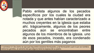 Pablo enlista algunos de los pecados
específicos por los cuales la ciudad era
notada y que antes habían caracterizado a
muchos creyentes en la iglesia que estaba
ahí. trágicamente, algunos de los peores
pecados aún se encontraban entre
algunos de los miembros de la iglesia. uno
de esos pecados, incesto, era condenado
aún por los gentiles más paganos
1 corintios 5:1 De cierto se oye que hay entre vosotros fornicación, y tal fornicación cual ni aun se nombra
entre los gentiles, al extremo de que alguno tiene la esposa de su padre.
 