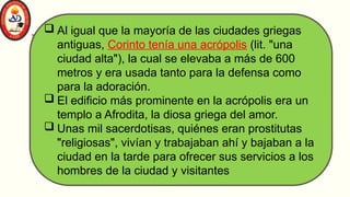 Al igual que la mayoría de las ciudades griegas
antiguas, Corinto tenía una acrópolis (lit. "una
ciudad alta"), la cual se elevaba a más de 600
metros y era usada tanto para la defensa como
para la adoración.
 El edificio más prominente en la acrópolis era un
templo a Afrodita, la diosa griega del amor.
 Unas mil sacerdotisas, quiénes eran prostitutas
"religiosas", vivían y trabajaban ahí y bajaban a la
ciudad en la tarde para ofrecer sus servicios a los
hombres de la ciudad y visitantes
 