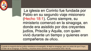 La iglesia en Corinto fue fundada por
Pablo en su segundo viaje misionero
(Hecho 18:1). Como siempre, su
ministerio comenzó en la sinagoga, en
donde era asistido por dos creyentes
judíos, Priscila y Aquila, con quien
vivió durante un tiempo y quienes eran
compañeros de oficio.
Cuando la mayoría de los judíos resistieron el evangelio, él dejó la sinagoga, pero no antes de que Crispo,
el líder de la sinagoga, su familia, y muchos otros corintios se convirtieran (Hch 18:5-8).
 