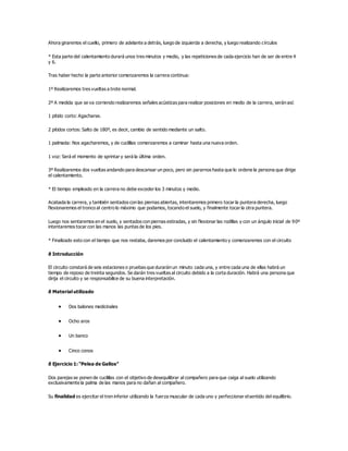 Ahora giraremos el cuello, primero de adelante a detrás, luego de izquierda a derecha, y luego realizando círculos
* Esta parte del calentamiento durará unos tres minutos y medio, y las repeticiones de cada ejercicio han de ser de entre 4
y 6.
Tras haber hecho la parte anterior comenzaremos la carrera continua:
1º Realizaremos tres vueltas a trote normal.
2º A medida que se va corriendo realizaremos señales acústicas para realizar posiciones en medio de la carrera, serán así:
1 pitido corto: Agacharse.
2 pitidos cortos: Salto de 180º, es decir, cambio de sentido mediante un salto.
1 palmada: Nos agacharemos, y de cuclillas comenzaremos a caminar hasta una nueva orden.
1 voz: Será el momento de sprintar y será la última orden.
3º Realizaremos dos vueltas andando para descansar un poco, pero sin pararnos hasta que lo ordene la persona que dirige
el calentamiento.
* El tiempo empleado en la carrera no debe exceder los 3 minutos y medio.
Acabada la carrera, y también sentados con las piernas abiertas, intentaremos primero tocar la puntera derecha, luego
flexionaremos el tronco al centro lo máximo que podamos, tocando el suelo, y finalmente tocar la otra puntera.
Luego nos sentaremos en el suelo, y sentados con piernas estiradas, y sin flexionar las rodillas y con un ángulo inicial de 90º
intentaremos tocar con las manos las puntas de los pies.
* Finalizado esto con el tiempo que nos restaba, daremos por concluido el calentamiento y comenzaremos con el circuito
ð Introducción
El circuito constará de seis estaciones o pruebas que durarán un minuto cada una, y entre cada una de ellas habrá un
tiempo de reposo de treinta segundos. Se darán tres vueltas al circuito debido a la corta duración. Habrá una persona que
dirija el circuito y se responsabilice de su buena interpretación.
ð Material utilizado
 Dos balones medicinales
 Ocho aros
 Un banco
 Cinco conos
ð Ejercicio 1: “Pelea de Gallos”
Dos parejas se ponen de cuclillas con el objetivo de desequilibrar al compañero para que caiga al suelo utilizando
exclusivamente la palma de las manos para no dañan al compañero.
Su finalidad es ejercitar el tren inferior utilizando la fuerza muscular de cada uno y perfeccionar elsentido del equilibrio.
 