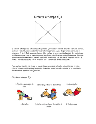 Circuito a tiempo fijo
El circuito a tiempo fijo está compuesto por seis ejercicios diferentes, dirigidos a brazos, piernas,
abdomen y espalda, realizados en forma simultánea por seis grupos de personas, realizados en
estaciones (1 al 6). Cada grupo de alumnos debe realizar la mayor cantidad posible de repeticiones
en 10 segundos de trabajo, luego cambian a la próxima estación y descansan 10 segundos. Se repite
hasta que cada alumno realice las seis estaciones, cumpliendo con una vuelta. Se puede dar 1, 2 y
hasta 3 vueltas al circuito, con un descanso de 1 a 2 minutos entre cada vuelta.
Para realizar bien los ejercicios, es bueno dibujar en una cartulina los ejercicios del circuito,
colocar el nombre a cada uno y la cantidad de vueltas. Luego ubica la cartulina en el sitio donde
habitualmente se hacen los ejercicios.
Circuito a tiempo fijo
1. Flexión y extensión de
codo
2. Flexión y extensión de rodillas 3. Abdominales
4. Dorsales 5. Salto continuo llevar la rodilla al
pecho
6. Abdominales
 
