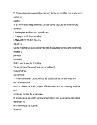2. Desde la posicióninicial sentarse y tocar las rodillas con los brazos
sobre el
pecho.
3. El ejercicio se repite tantas veces como se pueda en un minuto.
Normas:
- No se pueden levantar los talones.
- Hay que subir hasta arriba.
LANZAMIENTO DE BALÓN
Objetivo:
Comprobarla fuerza explosivade la musculatura xtensora del tronco,
brazos y
piernas.
Material:
Balón medicinalde 2 ó 3 kg.
Tiza o cinta adhesiva (paratrazarla línea).
Cinta métrica.
Desarrollo:
1. Posicióninicial: Un alumno/a se coloca de tras de la línea de
lanzamiento con
ambos pies en el suelo, sujeta el balón con ambas manos y lo sitúa
por
encima y detrás de la cabeza.
2. Desde esta posiciónse lanzará el balón con las dos manos hacia
delante y lo
más lejos que se pueda.
Normas:
 