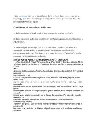 - Los minerales son parte constitutiva de la materia (por ej. el calcio de los
huesos) y son fundamentales para el equilibrio hídrico (un exceso de sodio
produce retención de líquido).
Condiciones de una alimentación sana
1. Debe contener todos los nutrientes necesarios (macro y micro).
2. Esos nutrientes deben consumirse en cantidades/proporciones necesarias y
equilibradas.
3. Debe ser poco tóxica ya que el procesamiento orgánico de todos los
alimentos genera residuos y toxinas que, de no poder ser eliminadas
convenientemente (por fallo interno o por ser demasiado "pesadas"), son la
causa de numerosas enfermedades.
22 RECUERDE ALIMENTARSE BIEN AL HACER EJERCICIO
1 y 2Prof. Gerardo A. Araya Vargas, M.Sc. y 1Prof. Cinthya Campos Salazar, M.Sc.
1Escuela de Educación Física y Deportes, Facultad de Educación, Universidad de
Costa
Rica
2Escuela de Ciencias del Deporte, Facultad de Ciencias de la Salud, Universidad
Nacional
garavi@racsa.co.cr
Cuando una persona realiza ejercicio físico, necesita más energía para poder
rendir bien.
Algunas personas acostumbran a realizar mucho ejercicio y a comer muy poco o
casi nada,
con la esperanza de perder peso. Pero esta costumbre es peligrosa. Incluso para
poder
mantenernos de pie, el cuerpo necesita gastar energía. Esta energía mantiene los
músculos
tensos y nos sostiene en contra de la fuerza de gravedad. Por ejemplo, cuando
una persona
sube una escalera de 6 pisos, estaría consumiendo unos 6 gramos de
carbohidratos y como
3 gramos de grasa. Este ejercicio de subir gradas podría completarse en unos 4
minutos. Si
hacemos una caminata de 3 horas, el gasto de energía adicional que tendríamos
sería de
 