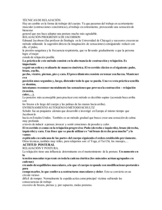 TÉCNICAS DE RELAJACIÓN.
Hay un cambio en la forma de trabajar del cuerpo. Ya que pasamos del trabajo en acortamiento
muscular (contracciones concéntricas),al trabajo en estiramiento, provocando una sensación de
bienestar
general que nos hace adoptar una postura mucho más agradable.
RELAJACIÓN PROGRESIVADE JACOBSON
Edmund Jacobson (fue profesor de fisiología en la Universidad de Chicago) y sucesores crearon un
método utilizando la sugestión directa (la imaginación de sensaciones) consiguiendo reducir con
ello, el pulso,
la presión sanguínea y la frecuencia respiratoria, que va llevando gradualmente a que la persona
logre el mejor
estado de relajación posible.
La práctica de este método consiste en la alternancia de contracción y relajación. Es
importante
seguir un orden y realizarlo de manera simétrica. El recorrido clásico es el siguiente: puño,
brazo, cuello,
pecho, vientre, piernas,pies y cara. El procedimiento consiste en tensar con fuerza. Mantener
esa
posición unos segundos y, luego, distender todo lo que se pueda. Una vez esta práctica sencilla
se domina,
intentamos reconocer mentalmente las sensacionesque provoca la contracción – relajación
(tensión,
calor,…).
La posición más aconsejable para practicar este método es decúbito supino (acostado boca arriba
con
los brazos a lo largo del cuerpo y las palmas de las manos hacia arriba).
ENTRENAMIENTO AUTÓGENO O MÉTODOSCHULTZ
Schultz fue un psiquiatra alemán que desarrolló e investigó en Europa al mismo tiempo que
Jacobson lo
hacía en Estados Unidos. También es un método gradual que busca crear una sensación de calma
muy profunda
a través de inducir a pensar,invocar y sentir emociones de pesadez y calor.
El recorrido es como en la relajación progresiva: Puño (derecho e izquierdo), brazo (derecho,
izquierdo) y cara. Una frase que se puede utilizar es “mi brazo derecho pesa mucho” y lo
vamos
repitiendo en cada una de las partes del cuerpo siguiendo el orden establecido previamente.
Otras técnicas,también muy útiles, para relajarnos son: el Yoga, el Tai Chi, los masajes,…
ACTITUD POSTURAL
RELAJACIÓN Y POSTURA.
La relajación tiene una influencia determinante en el mantenimiento de la postura. Un aumento en
la
tensión muscular repercute en toda la cadena cinética (los músculos actúan agrupados en
cadenas)
creando desequilibrios musculares, a lo que el cuerpo responde con modificacionesposturales
para
compensarlos, lo que conlleva a contracturas musculares y dolor. Esto se convierte en un
círculo vicioso
difícil de romper. Normalmente la espalda actúa como principal víctima sufriendo las
consecuencias de trabajo
excesivo de brazos, piernas y, por supuesto, malas posturas.
 