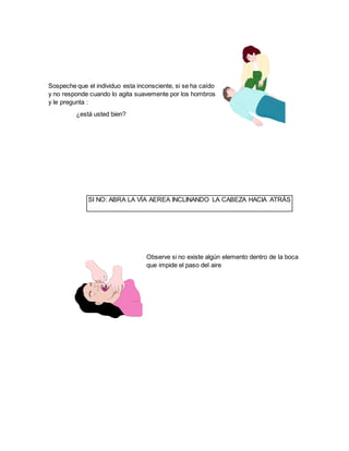 Sospeche que el individuo esta inconsciente, si se ha caído
y no responde cuando lo agita suavemente por los hombros
y le pregunta :
¿está usted bien?
Observe si no existe algún elemento dentro de la boca
que impide el paso del aire
SI NO: ABRA LA VÍA AEREA INCLINANDO LA CABEZA HACIA ATRÁS
 