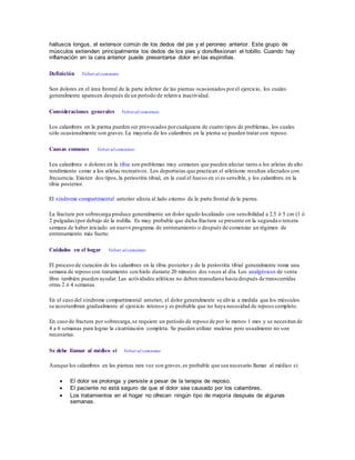 halluscis longus, el extensor común de los dedos del pie y el peroneo anterior. Este grupo de
músculos extienden principalmente los dedos de los pies y dorsiflexionan el tobillo. Cuando hay
inflamación en la cara anterior puede presentarse dolor en las espinillas.
Definición Volver al comienzo
Son dolores en el área frontal de la parte inferior de las piernas ocasionados porel ejercicio, los cuales
generalmente aparecen después de un período de relativa inactividad.
Consideraciones generales Volver al comienzo
Los calambres en la pierna pueden ser provocados porcualquiera de cuatro tipos de problemas, los cuales
sólo ocasionalmente son graves.La mayoría de los calambres en la pierna se pueden tratar con reposo.
Causas comunes Volver al comienzo
Los calambres o dolores en la tibia son problemas muy comunes que pueden afectar tanto a los atletas de alto
rendimiento como a los atletas recreativos. Los deportistas que practican el atletismo resultan afectados con
frecuencia. Existen dos tipos,la periostitis tibial, en la cual el hueso en sí es sensible, y los calambres en la
tibia posterior.
El síndrome compartimental anterior afecta al lado externo de la parte frontal de la pierna.
La fractura por sobrecarga produce generalmente un dolor agudo localizado con sensibilidad a 2.5 ó 5 cm (1 ó
2 pulgadas)por debajo de la rodilla. Es muy probable que dicha fractura se presente en la segunda o tercera
semana de haber iniciado un nuevo programa de entrenamiento o después de comenzar un régimen de
entrenamiento más fuerte.
Cuidados en el hogar Volver al comienzo
El proceso de curación de los calambres en la tibia posterior y de la periostitis tibial generalmente toma una
semana de reposo con tratamiento con hielo durante 20 minutos dos veces al día. Los analgésicos de venta
libre también pueden ayudar. Las actividades atléticas no deben reanudarse hasta después de transcurridas
otras 2 ó 4 semanas.
En el caso del síndrome compartimental anterior, el dolor generalmente se alivia a medida que los músculos
se acostumbran gradualmente al ejercicio intenso y es probable que no haya necesidad de reposo completo.
En caso de fractura por sobrecarga,se requiere un período de reposo de por lo menos 1 mes y se necesitan de
4 a 6 semanas para lograr la cicatrización completa. Se pueden utilizar muletas pero usualmente no son
necesarias.
Se debe llamar al médico si Volver al comienzo
Aunque los calambres en las piernas rara vez son graves,es probable que sea necesario llamar al médico si:
 El dolor se prolonga y persiste a pesar de la terapia de reposo.
 El paciente no está seguro de que el dolor sea causado por los calambres.
 Los tratamientos en el hogar no ofrecen ningún tipo de mejoría después de algunas
semanas.
 