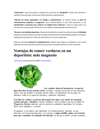 *Importante: nunca descuides o soslayes los ejercicios de elongación. Presta más atención a
aquéllos músculos que sientas que están próximos a acalambrarse.
*Entrena de forma apropiada a tu estado y características. Es esencial llevar un plan de
entrenamiento paulatino y progresivo. Esta recomendación es aún más necesaria en los
maratonistas o personas que realizan un trabajo físico intensivo: nunca le exijas más a tus
músculos de lo que pueden ofrecerte en esa determinada etapa de entrenamiento.
*Recurre a las bebidas deportivas. Recuerda mantenerte siempre lo suficientemente hidratado
durante tu entrenamientoycarreras.El sodio y demás sales de estas bebidas pueden ser de gran
ayuda para mantener los niveles de electrolitos en un nivel adecuado.
Además, recuerda detenerte inmediatamente siempre que tengas un calambre y con la sola
ayuda de tus manos puedes presionar la zona con firmeza para aliviar al o a los músculos.
Ventajas de comer verduras en un
deportista: más magnesio
JuanLara 15 de noviembre de 2007 2 comentarios
Las verduras deben de incorporarse en nuestra
dieta del orden de dos raciones al día. Su déficit o ausencia provocará no sólo afecciones
físicas, sino que también se resentirá nuestro ánimo. La importancia de este grupo de
alimentos reside en su aporte de vitaminas y minerales específicos.
Una falta de verduras en nuestra dieta puede dar lugar a un cuadro de cansancio,
tensión muscular, calambres e incluso temblores. Esto es debido a que hay un déficit de
Magnesio y Potasio, minerales que nos aportan en cantidades importantes las verduras,
frutos secos, legumbres y cereales.
El magnesio es un mineral muy importante en el funcionamiento muscular, ya que
interviene en el área neuromuscular y en concreto es imprescindible (junto con el calcio)
para que se produzca la relajación del músculo, de ahí que su déficit ocasione cansancio
 