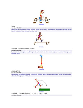 Ver Video
saltar
Creado:10/01/2005
plintos fuerza coordinacion agilidad equilibrio piernas espina dorsal entrenamiento mantenimiento escolar escuela
superior educación física gimnasia individual saltar
Ver Video
COURIR AU-DESSUS DES BANCS.
Creado:10/01/2005
banco coordinacion agilidad equilibrio general mantenimiento escolar escuela superior educación física gimnasia
individual correr
Ver Video
EQUILIBRIO
Creado:10/01/2005
manos libres colchonetas flexibilidad coordinacion equilibrio general espalda mantenimiento escolar escuela superior
educación física gimnasia individual
Ver Video
LANCER LA JAMBE EN HAUT ET DECOLLER DU SOL.
Creado:10/01/2005
 
