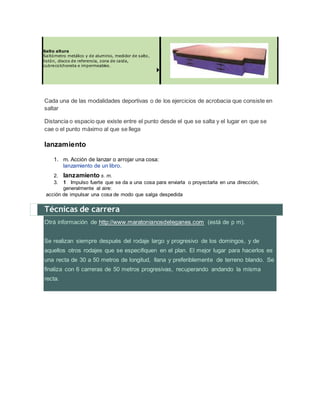 Salto altura
Saltómetro metálico y de aluminio, medidor de salto,
listón, discos de referencia, zona de caida,
cubrecolchoneta e impermeables.
Cada una de las modalidades deportivas o de los ejercicios de acrobacia que consiste en
saltar
Distancia o espacio que existe entre el punto desde el que se salta y el lugar en que se
cae o el punto máximo al que se llega
lanzamiento
1. m. Acción de lanzar o arrojar una cosa:
lanzamiento de un libro.
2. lanzamiento s. m.
3. 1 Impulso fuerte que se da a una cosa para enviarla o proyectarla en una dirección,
generalmente al aire:
acción de impulsar una cosa de modo que salga despedida
Técnicas de carrera
Otrá información de http://www.maratonianosdeleganes.com (está de p m).
Se realizan siempre después del rodaje largo y progresivo de los domingos, y de
aquellos otros rodajes que se especifiquen en el plan. El mejor lugar para hacerlos es
una recta de 30 a 50 metros de longitud, llana y preferiblemente de terreno blando. Se
finaliza con 6 carreras de 50 metros progresivas, recuperando andando la misma
recta.
 