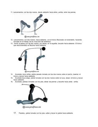 11. Lanzamientos con las dos manos, desde adelante hacia atrás y arriba, entre las piernas.
12. Lanzamientos con dos manos, hacia adelante, con el tronco flexionado sin extenderlo, haciendo
hincapié en el trabajo de los músculos del antebrazo.
13. Tomar la pelota con las dos manos, por detrás, en la espalda, lanzarla hacia adelante. El tronco
que está extendido se flexiona hacia adelante.
14. Acostado, boca arriba, pelota pesada tomada con las dos manos sobre el pecho, levantar el
tronco y lanzar hacia adelante.
15. Acostado boca abajo, pelota tomada con las dos manos sobre la nuca, elevar el tronco y lanzar
hacia adelante.
16. Acostado, pelotas tomadas con los pies, elevar las piernas y lanzarla hacia atrás - arriba.
17. Parados, pelota tomada con los pies, saltar y lanzar la pelota hacia adelante.
 
